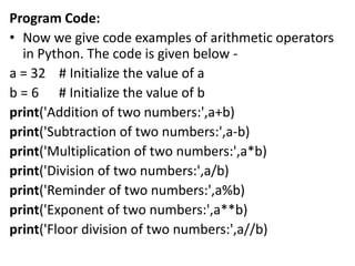 Program Code:
• Now we give code examples of arithmetic operators
in Python. The code is given below -
a = 32 # Initialize the value of a
b = 6 # Initialize the value of b
print('Addition of two numbers:',a+b)
print('Subtraction of two numbers:',a-b)
print('Multiplication of two numbers:',a*b)
print('Division of two numbers:',a/b)
print('Reminder of two numbers:',a%b)
print('Exponent of two numbers:',a**b)
print('Floor division of two numbers:',a//b)
 