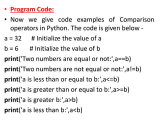 • Program Code:
• Now we give code examples of Comparison
operators in Python. The code is given below -
a = 32 # Initialize the value of a
b = 6 # Initialize the value of b
print('Two numbers are equal or not:',a==b)
print('Two numbers are not equal or not:',a!=b)
print('a is less than or equal to b:',a<=b)
print('a is greater than or equal to b:',a>=b)
print('a is greater b:',a>b)
print('a is less than b:',a<b)
 