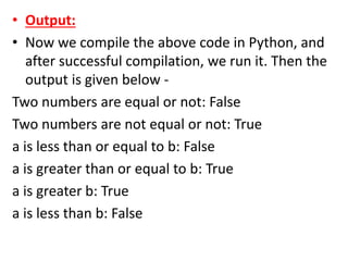 • Output:
• Now we compile the above code in Python, and
after successful compilation, we run it. Then the
output is given below -
Two numbers are equal or not: False
Two numbers are not equal or not: True
a is less than or equal to b: False
a is greater than or equal to b: True
a is greater b: True
a is less than b: False
 
