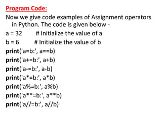Program Code:
Now we give code examples of Assignment operators
in Python. The code is given below -
a = 32 # Initialize the value of a
b = 6 # Initialize the value of b
print('a=b:', a==b)
print('a+=b:', a+b)
print('a-=b:', a-b)
print('a*=b:', a*b)
print('a%=b:', a%b)
print('a**=b:', a**b)
print('a//=b:', a//b)
 