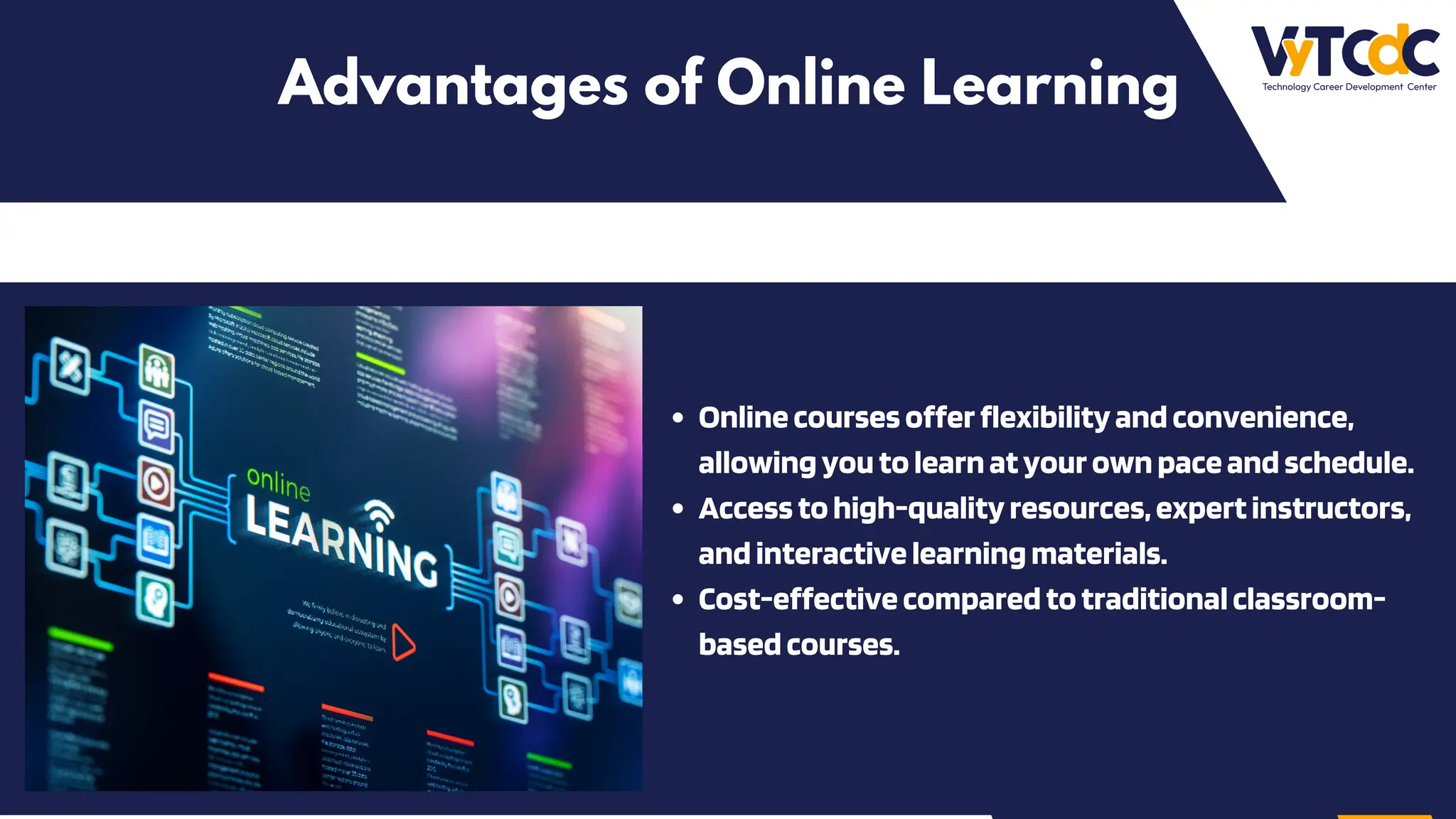 Advantages of Online Learning
Onlinecoursesofferflexibilityandconvenience,
allowingyoutolearnatyourownpaceandschedule.
Accesstohigh-qualityresources,expertinstructors,
andinteractivelearningmaterials.
Cost-effectivecomparedtotraditionalclassroom-
basedcourses.
 