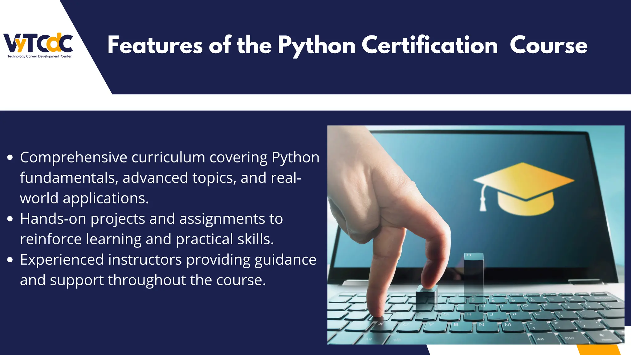 Comprehensive curriculum covering Python
fundamentals, advanced topics, and real-
world applications.
Hands-on projects and assignments to
reinforce learning and practical skills.
Experienced instructors providing guidance
and support throughout the course.
Features of the Python Certification Course
 
