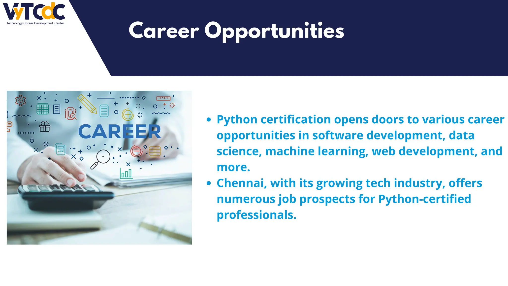 Python certification opens doors to various career
opportunities in software development, data
science, machine learning, web development, and
more.
Chennai, with its growing tech industry, offers
numerous job prospects for Python-certified
professionals.
Career Opportunities
 