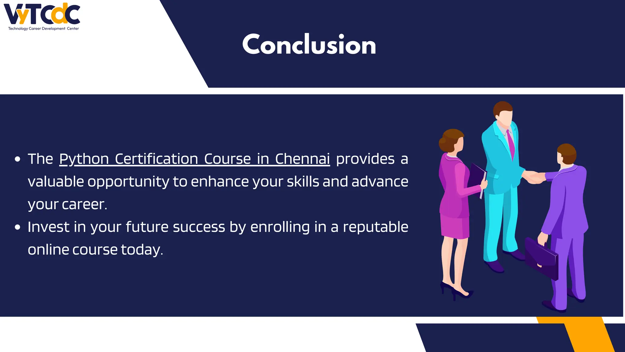 The Python Certification Course in Chennai provides a
valuable opportunity to enhance your skills and advance
your career.
Invest in your future success by enrolling in a reputable
online course today.
Conclusion
 