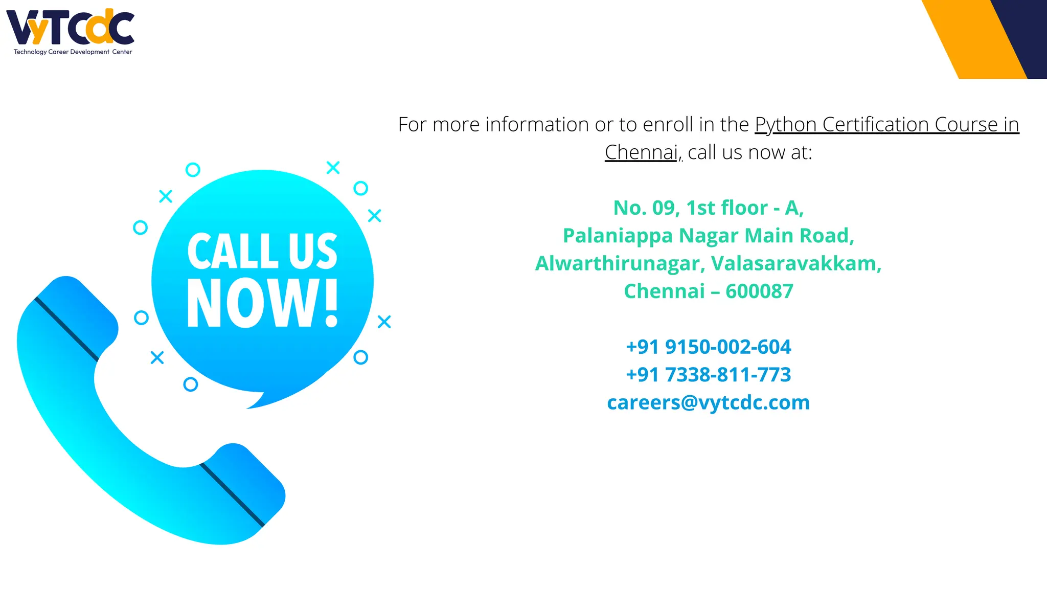 For more information or to enroll in the Python Certification Course in
Chennai, call us now at:
No. 09, 1st floor - A,
Palaniappa Nagar Main Road,
Alwarthirunagar, Valasaravakkam,
Chennai – 600087
+91 9150-002-604
+91 7338-811-773
careers@vytcdc.com
 