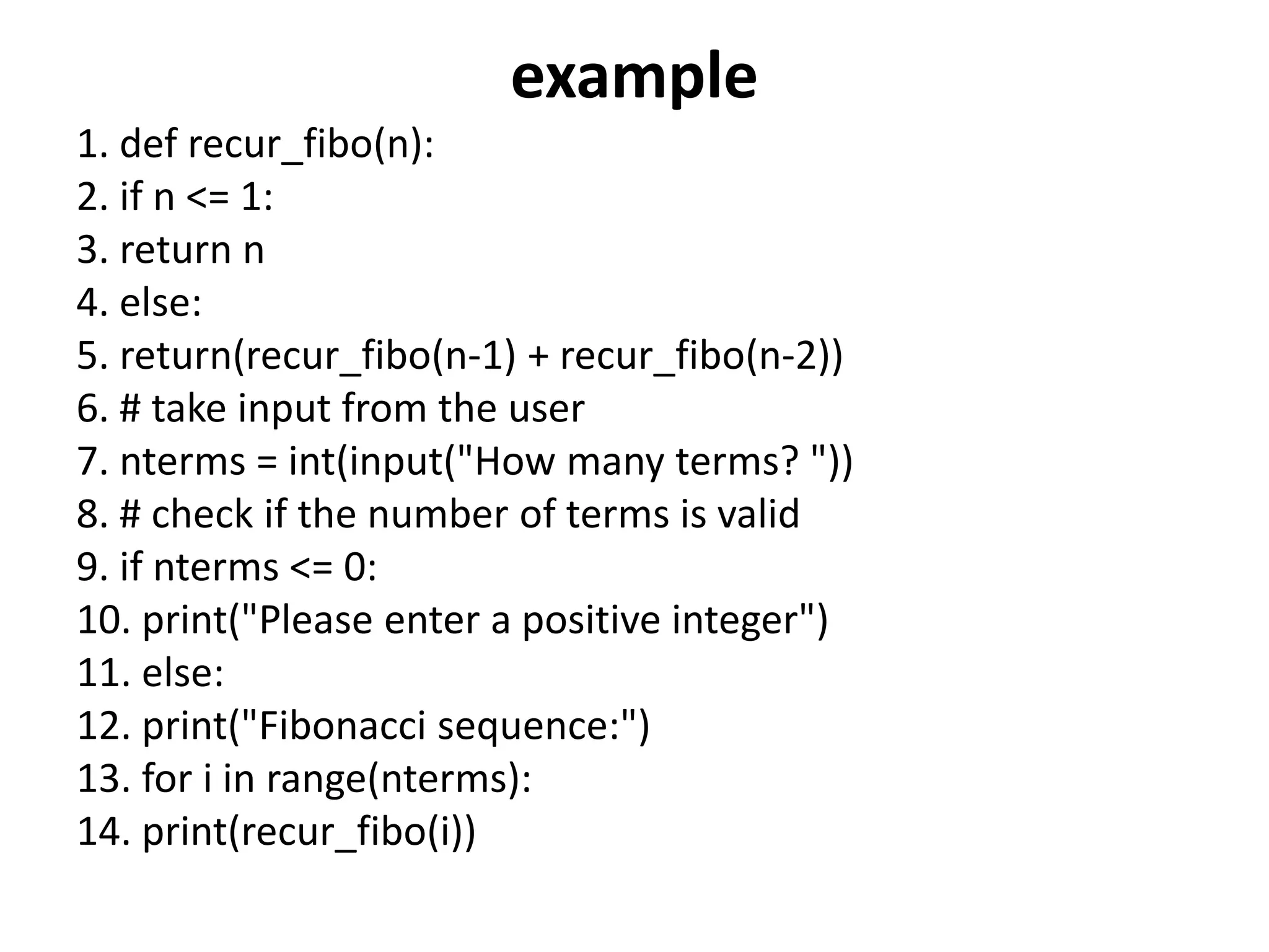 example
1. def recur_fibo(n):
2. if n <= 1:
3. return n
4. else:
5. return(recur_fibo(n-1) + recur_fibo(n-2))
6. # take input from the user
7. nterms = int(input("How many terms? "))
8. # check if the number of terms is valid
9. if nterms <= 0:
10. print("Please enter a positive integer")
11. else:
12. print("Fibonacci sequence:")
13. for i in range(nterms):
14. print(recur_fibo(i))
 