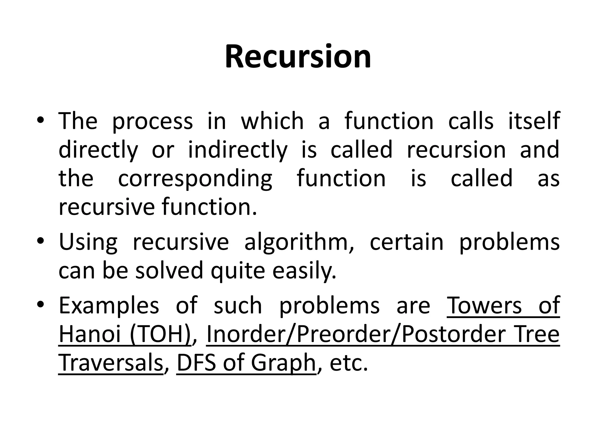 Recursion
• The process in which a function calls itself
directly or indirectly is called recursion and
the corresponding function is called as
recursive function.
• Using recursive algorithm, certain problems
can be solved quite easily.
• Examples of such problems are Towers of
Hanoi (TOH), Inorder/Preorder/Postorder Tree
Traversals, DFS of Graph, etc.
 