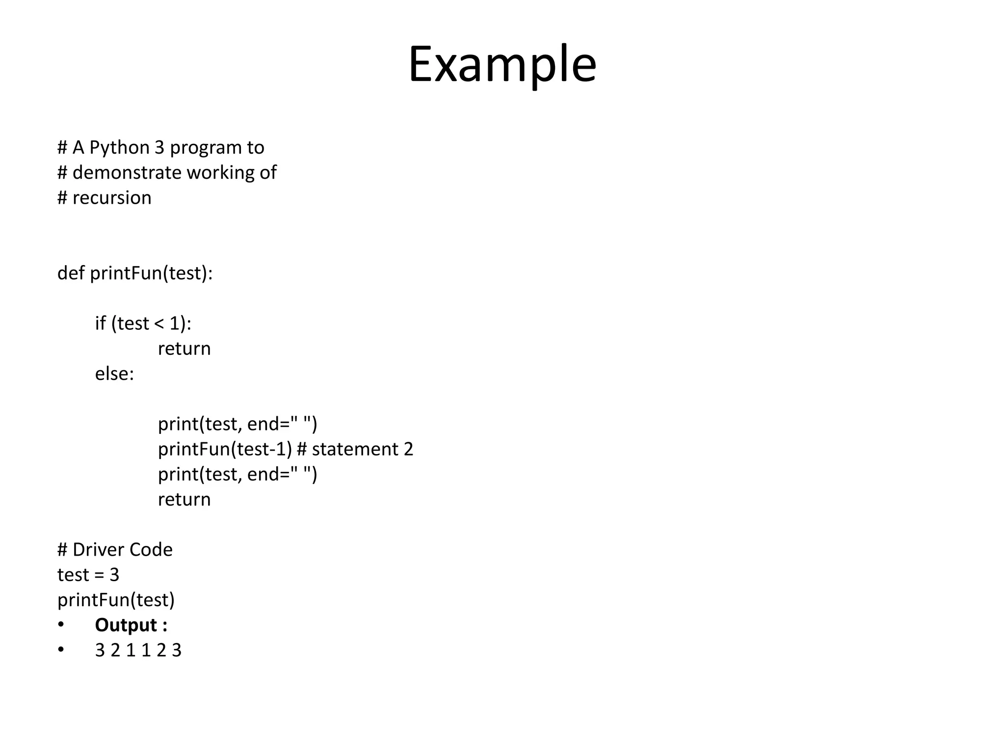Example
# A Python 3 program to
# demonstrate working of
# recursion
def printFun(test):
if (test < 1):
return
else:
print(test, end=" ")
printFun(test-1) # statement 2
print(test, end=" ")
return
# Driver Code
test = 3
printFun(test)
• Output :
• 3 2 1 1 2 3
 