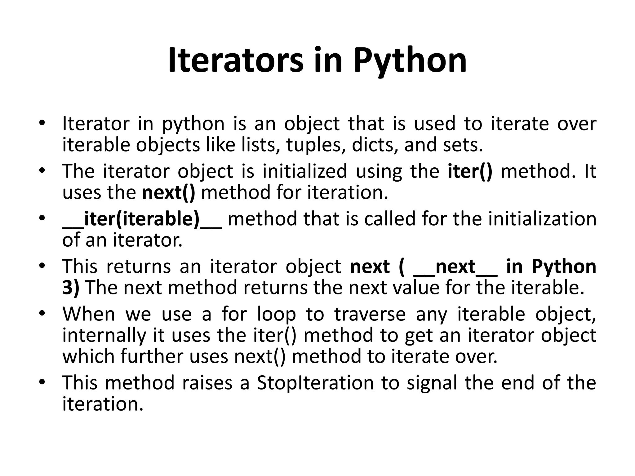 Iterators in Python
• Iterator in python is an object that is used to iterate over
iterable objects like lists, tuples, dicts, and sets.
• The iterator object is initialized using the iter() method. It
uses the next() method for iteration.
• __iter(iterable)__ method that is called for the initialization
of an iterator.
• This returns an iterator object next ( __next__ in Python
3) The next method returns the next value for the iterable.
• When we use a for loop to traverse any iterable object,
internally it uses the iter() method to get an iterator object
which further uses next() method to iterate over.
• This method raises a StopIteration to signal the end of the
iteration.
 