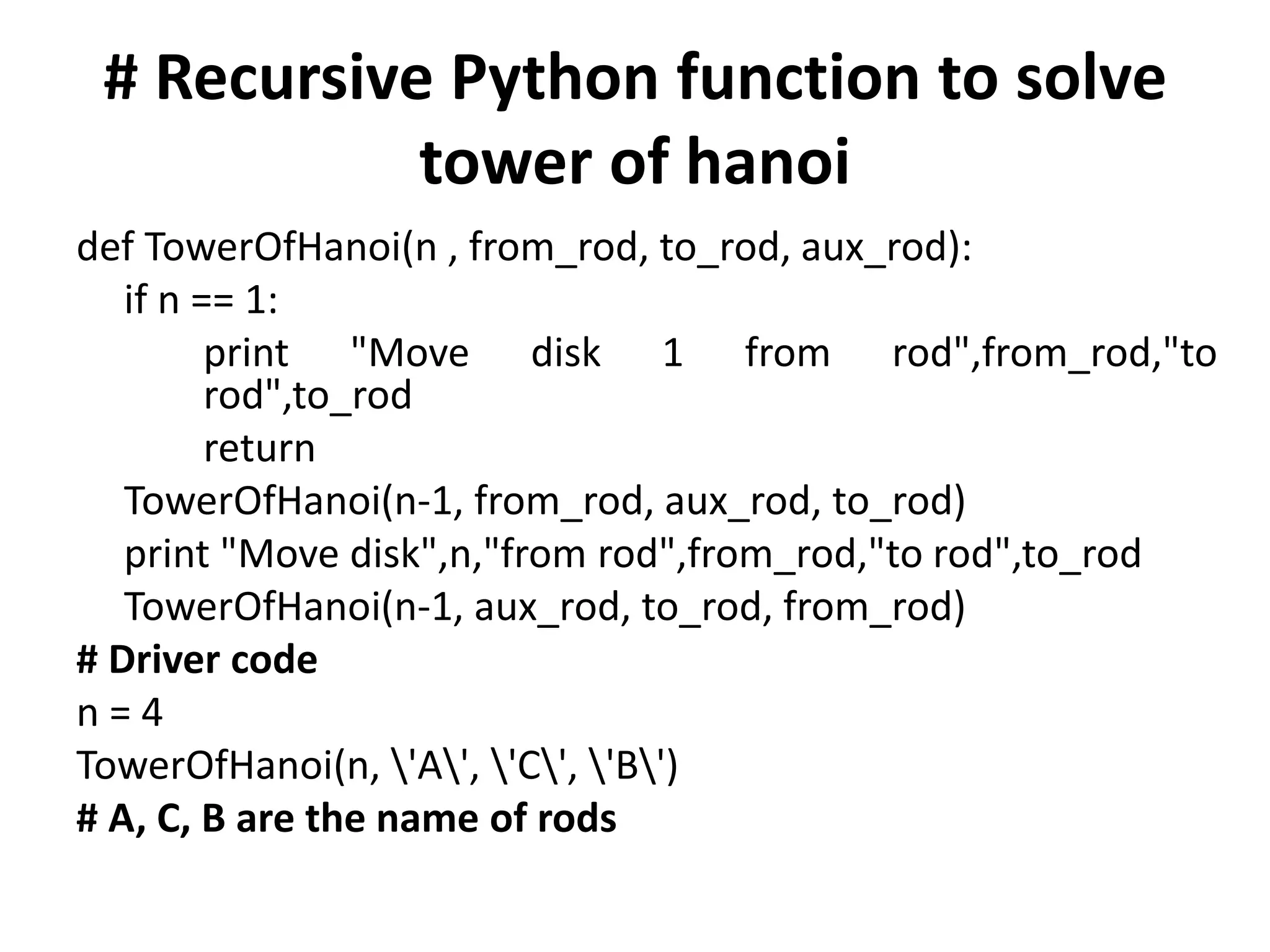 # Recursive Python function to solve
tower of hanoi
def TowerOfHanoi(n , from_rod, to_rod, aux_rod):
if n == 1:
print "Move disk 1 from rod",from_rod,"to
rod",to_rod
return
TowerOfHanoi(n-1, from_rod, aux_rod, to_rod)
print "Move disk",n,"from rod",from_rod,"to rod",to_rod
TowerOfHanoi(n-1, aux_rod, to_rod, from_rod)
# Driver code
n = 4
TowerOfHanoi(n, 'A', 'C', 'B')
# A, C, B are the name of rods
 