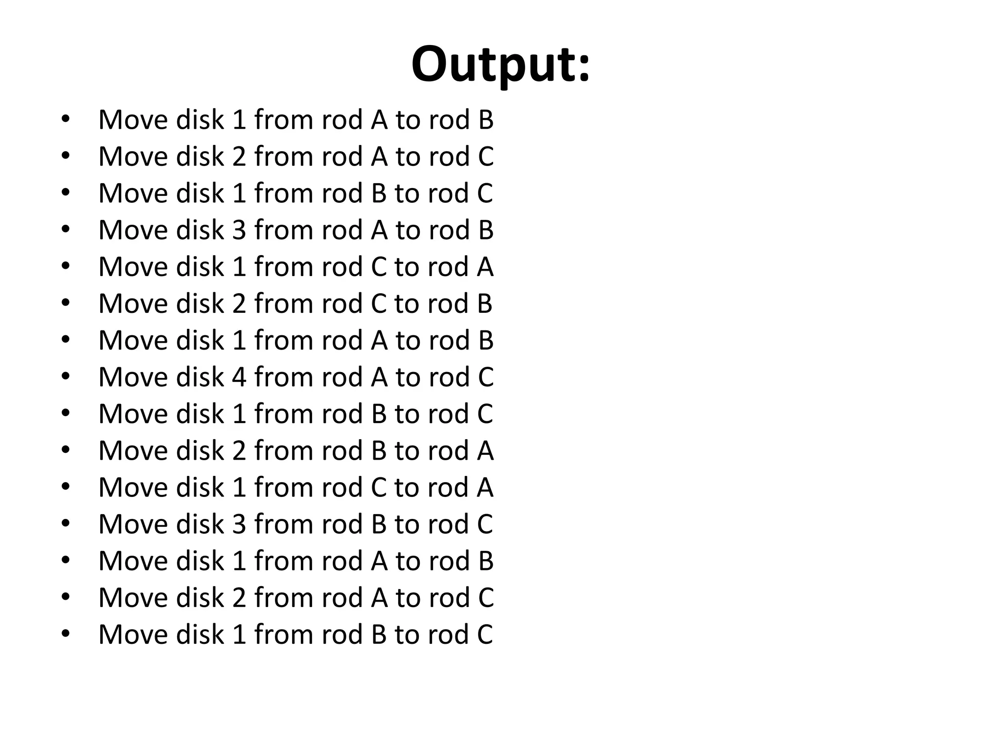 Output:
• Move disk 1 from rod A to rod B
• Move disk 2 from rod A to rod C
• Move disk 1 from rod B to rod C
• Move disk 3 from rod A to rod B
• Move disk 1 from rod C to rod A
• Move disk 2 from rod C to rod B
• Move disk 1 from rod A to rod B
• Move disk 4 from rod A to rod C
• Move disk 1 from rod B to rod C
• Move disk 2 from rod B to rod A
• Move disk 1 from rod C to rod A
• Move disk 3 from rod B to rod C
• Move disk 1 from rod A to rod B
• Move disk 2 from rod A to rod C
• Move disk 1 from rod B to rod C
 
