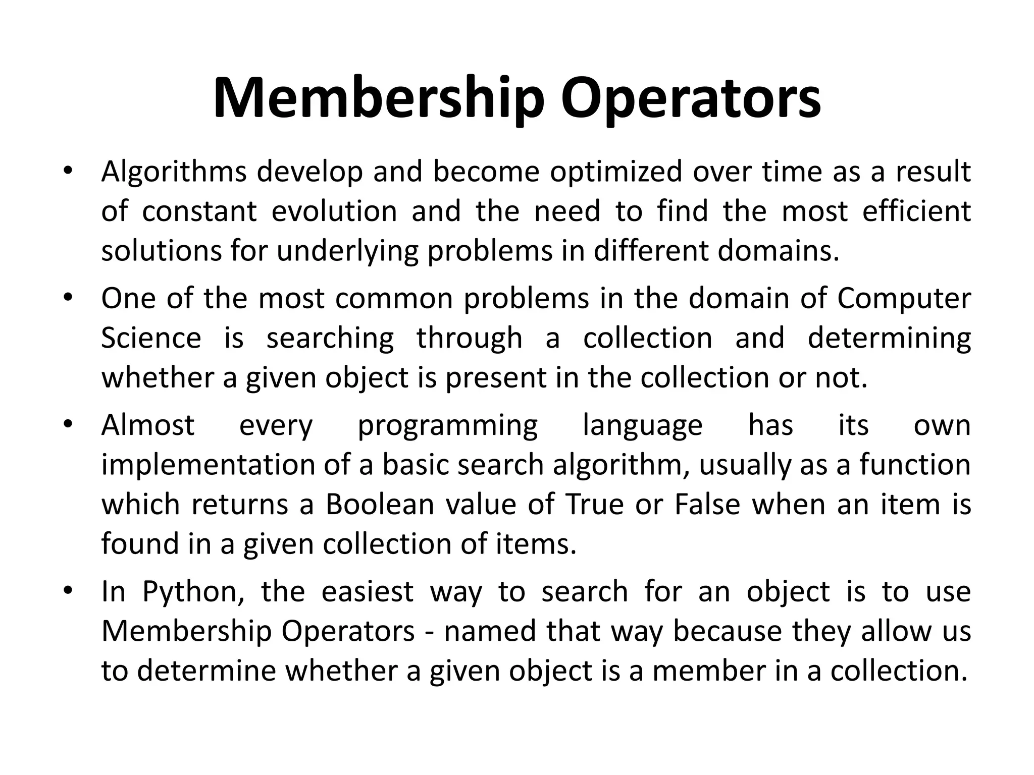 Membership Operators
• Algorithms develop and become optimized over time as a result
of constant evolution and the need to find the most efficient
solutions for underlying problems in different domains.
• One of the most common problems in the domain of Computer
Science is searching through a collection and determining
whether a given object is present in the collection or not.
• Almost every programming language has its own
implementation of a basic search algorithm, usually as a function
which returns a Boolean value of True or False when an item is
found in a given collection of items.
• In Python, the easiest way to search for an object is to use
Membership Operators - named that way because they allow us
to determine whether a given object is a member in a collection.
 