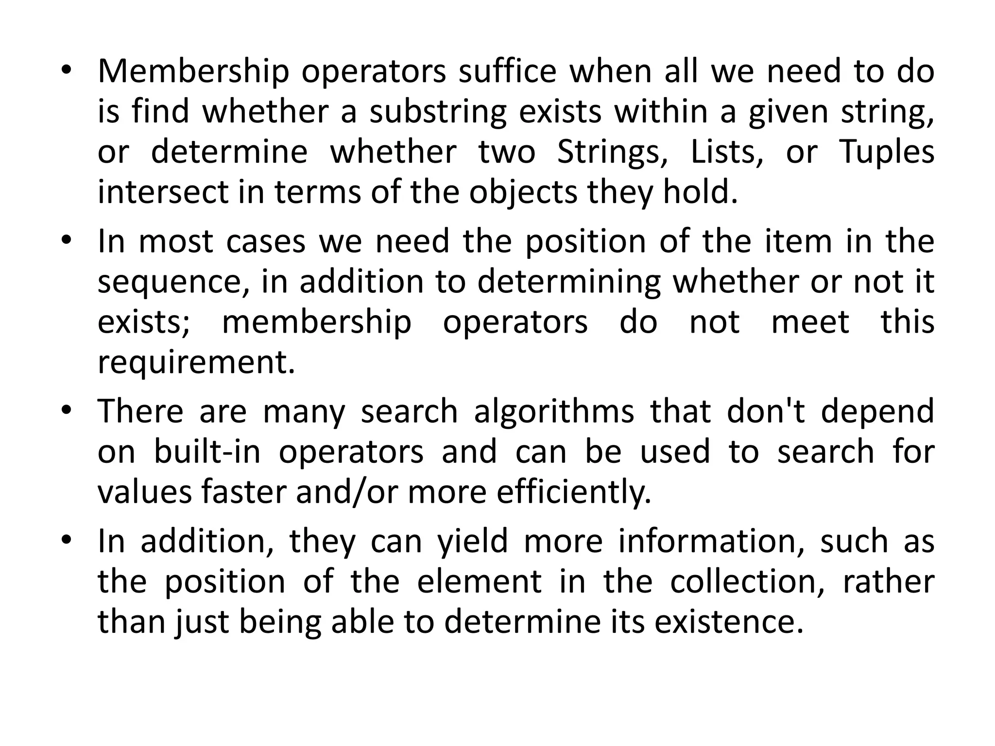 • Membership operators suffice when all we need to do
is find whether a substring exists within a given string,
or determine whether two Strings, Lists, or Tuples
intersect in terms of the objects they hold.
• In most cases we need the position of the item in the
sequence, in addition to determining whether or not it
exists; membership operators do not meet this
requirement.
• There are many search algorithms that don't depend
on built-in operators and can be used to search for
values faster and/or more efficiently.
• In addition, they can yield more information, such as
the position of the element in the collection, rather
than just being able to determine its existence.
 