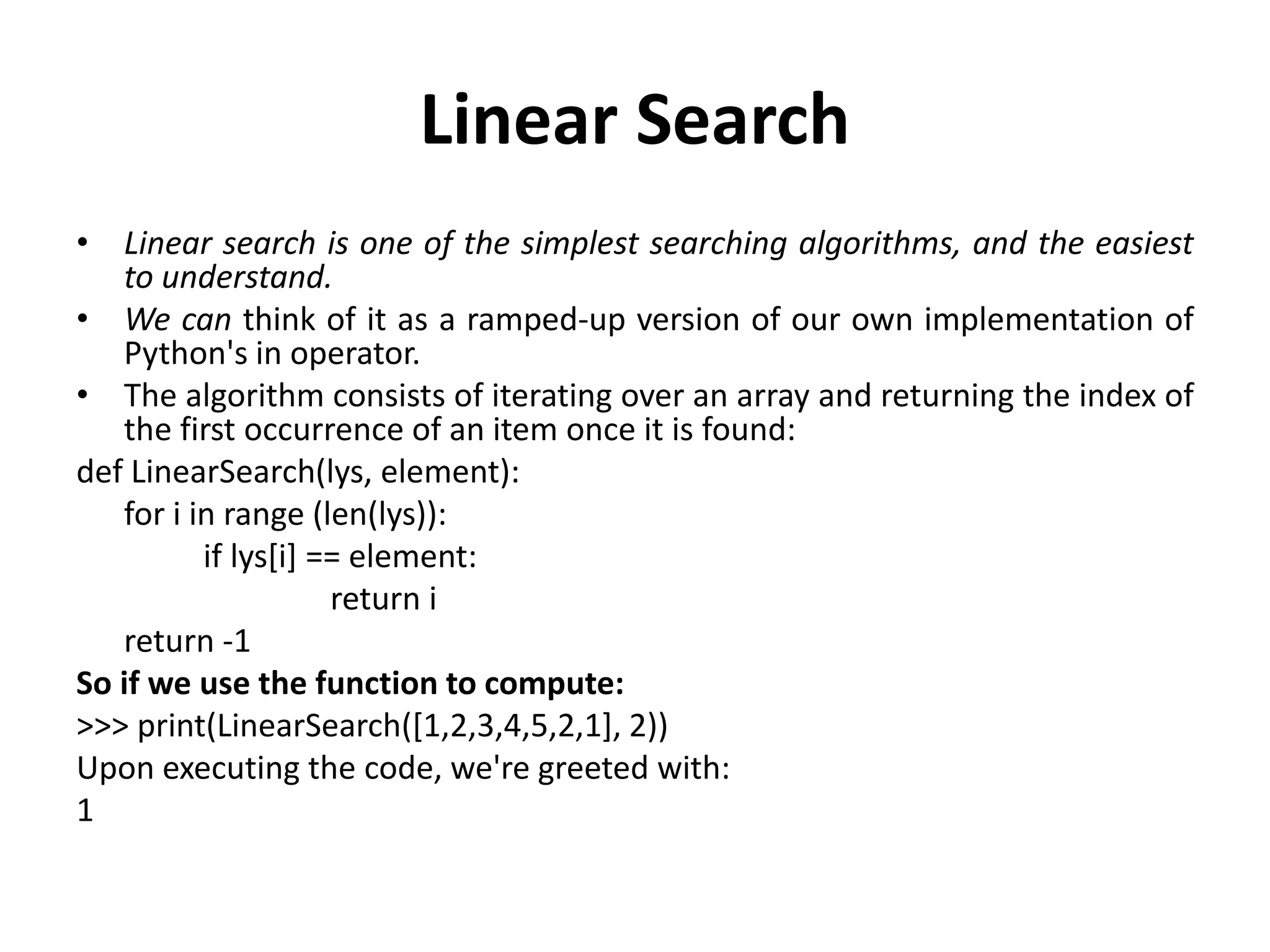Linear Search
• Linear search is one of the simplest searching algorithms, and the easiest
to understand.
• We can think of it as a ramped-up version of our own implementation of
Python's in operator.
• The algorithm consists of iterating over an array and returning the index of
the first occurrence of an item once it is found:
def LinearSearch(lys, element):
for i in range (len(lys)):
if lys[i] == element:
return i
return -1
So if we use the function to compute:
>>> print(LinearSearch([1,2,3,4,5,2,1], 2))
Upon executing the code, we're greeted with:
1
 
