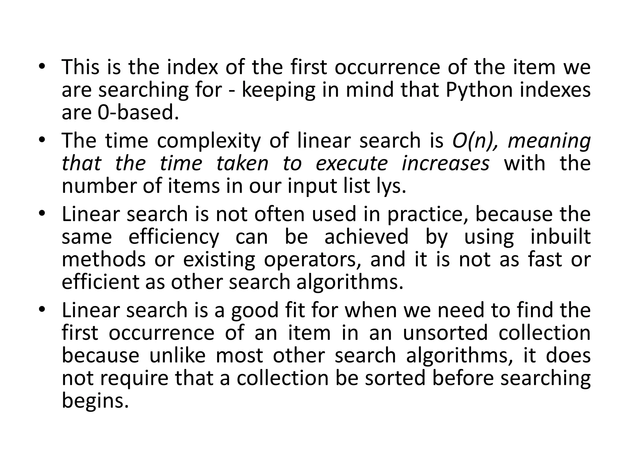 • This is the index of the first occurrence of the item we
are searching for - keeping in mind that Python indexes
are 0-based.
• The time complexity of linear search is O(n), meaning
that the time taken to execute increases with the
number of items in our input list lys.
• Linear search is not often used in practice, because the
same efficiency can be achieved by using inbuilt
methods or existing operators, and it is not as fast or
efficient as other search algorithms.
• Linear search is a good fit for when we need to find the
first occurrence of an item in an unsorted collection
because unlike most other search algorithms, it does
not require that a collection be sorted before searching
begins.
 
