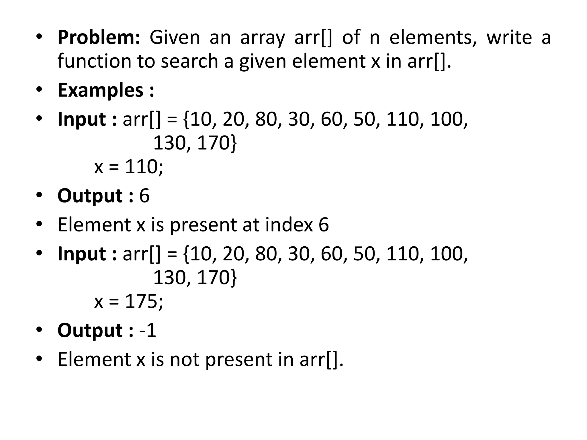 • Problem: Given an array arr[] of n elements, write a
function to search a given element x in arr[].
• Examples :
• Input : arr[] = {10, 20, 80, 30, 60, 50, 110, 100,
130, 170}
x = 110;
• Output : 6
• Element x is present at index 6
• Input : arr[] = {10, 20, 80, 30, 60, 50, 110, 100,
130, 170}
x = 175;
• Output : -1
• Element x is not present in arr[].
 