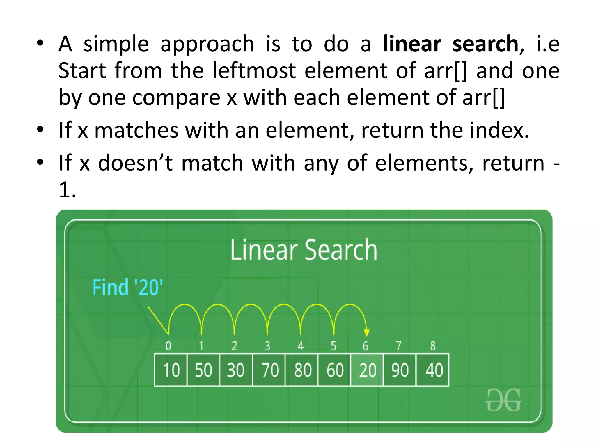 • A simple approach is to do a linear search, i.e
Start from the leftmost element of arr[] and one
by one compare x with each element of arr[]
• If x matches with an element, return the index.
• If x doesn’t match with any of elements, return -
1.
 