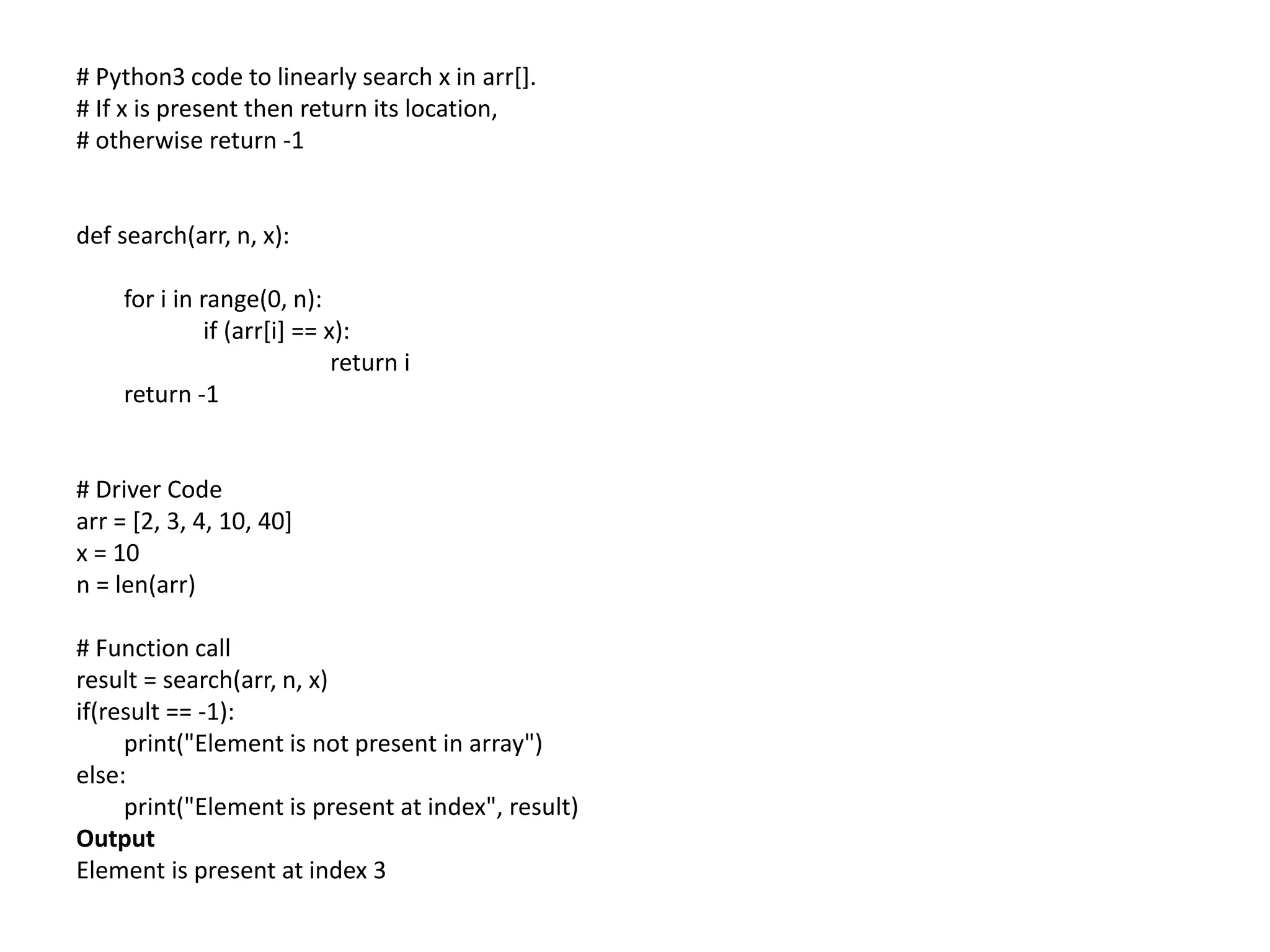 # Python3 code to linearly search x in arr[].
# If x is present then return its location,
# otherwise return -1
def search(arr, n, x):
for i in range(0, n):
if (arr[i] == x):
return i
return -1
# Driver Code
arr = [2, 3, 4, 10, 40]
x = 10
n = len(arr)
# Function call
result = search(arr, n, x)
if(result == -1):
print("Element is not present in array")
else:
print("Element is present at index", result)
Output
Element is present at index 3
 