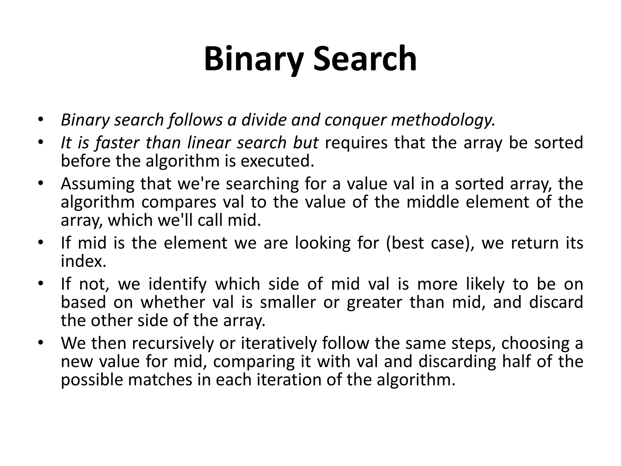 Binary Search
• Binary search follows a divide and conquer methodology.
• It is faster than linear search but requires that the array be sorted
before the algorithm is executed.
• Assuming that we're searching for a value val in a sorted array, the
algorithm compares val to the value of the middle element of the
array, which we'll call mid.
• If mid is the element we are looking for (best case), we return its
index.
• If not, we identify which side of mid val is more likely to be on
based on whether val is smaller or greater than mid, and discard
the other side of the array.
• We then recursively or iteratively follow the same steps, choosing a
new value for mid, comparing it with val and discarding half of the
possible matches in each iteration of the algorithm.
 