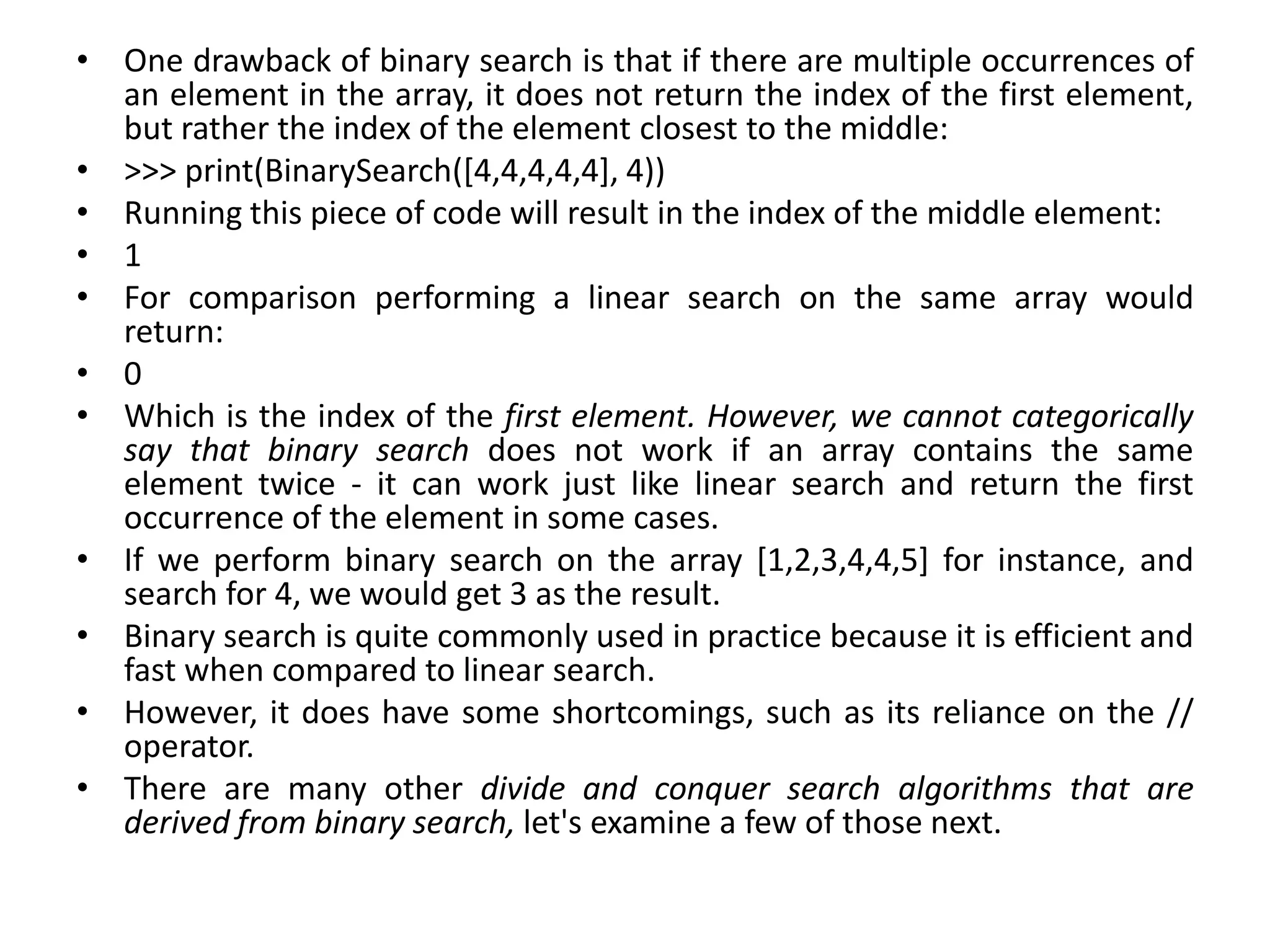 • One drawback of binary search is that if there are multiple occurrences of
an element in the array, it does not return the index of the first element,
but rather the index of the element closest to the middle:
• >>> print(BinarySearch([4,4,4,4,4], 4))
• Running this piece of code will result in the index of the middle element:
• 1
• For comparison performing a linear search on the same array would
return:
• 0
• Which is the index of the first element. However, we cannot categorically
say that binary search does not work if an array contains the same
element twice - it can work just like linear search and return the first
occurrence of the element in some cases.
• If we perform binary search on the array [1,2,3,4,4,5] for instance, and
search for 4, we would get 3 as the result.
• Binary search is quite commonly used in practice because it is efficient and
fast when compared to linear search.
• However, it does have some shortcomings, such as its reliance on the //
operator.
• There are many other divide and conquer search algorithms that are
derived from binary search, let's examine a few of those next.
 