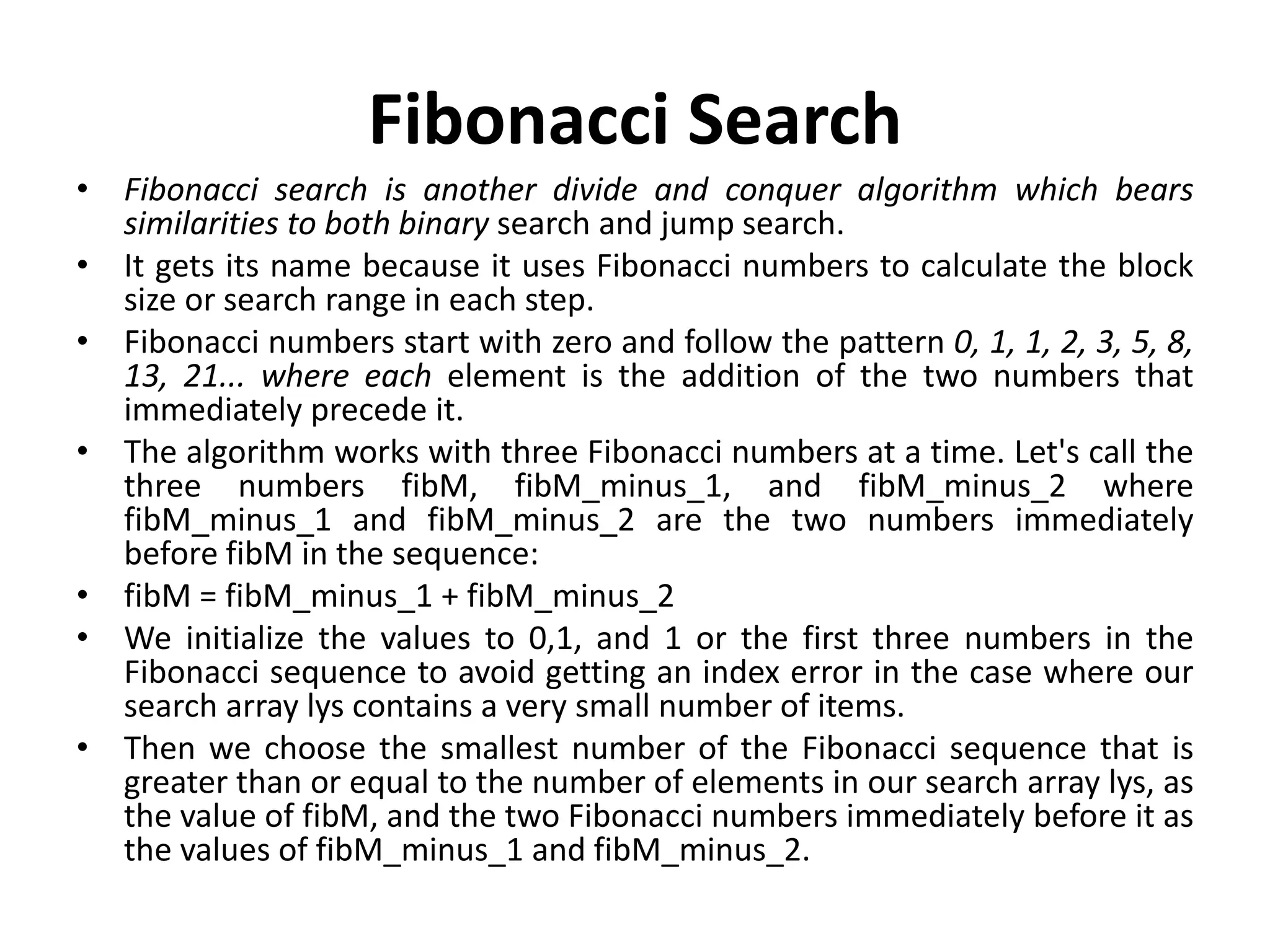Fibonacci Search
• Fibonacci search is another divide and conquer algorithm which bears
similarities to both binary search and jump search.
• It gets its name because it uses Fibonacci numbers to calculate the block
size or search range in each step.
• Fibonacci numbers start with zero and follow the pattern 0, 1, 1, 2, 3, 5, 8,
13, 21... where each element is the addition of the two numbers that
immediately precede it.
• The algorithm works with three Fibonacci numbers at a time. Let's call the
three numbers fibM, fibM_minus_1, and fibM_minus_2 where
fibM_minus_1 and fibM_minus_2 are the two numbers immediately
before fibM in the sequence:
• fibM = fibM_minus_1 + fibM_minus_2
• We initialize the values to 0,1, and 1 or the first three numbers in the
Fibonacci sequence to avoid getting an index error in the case where our
search array lys contains a very small number of items.
• Then we choose the smallest number of the Fibonacci sequence that is
greater than or equal to the number of elements in our search array lys, as
the value of fibM, and the two Fibonacci numbers immediately before it as
the values of fibM_minus_1 and fibM_minus_2.
 
