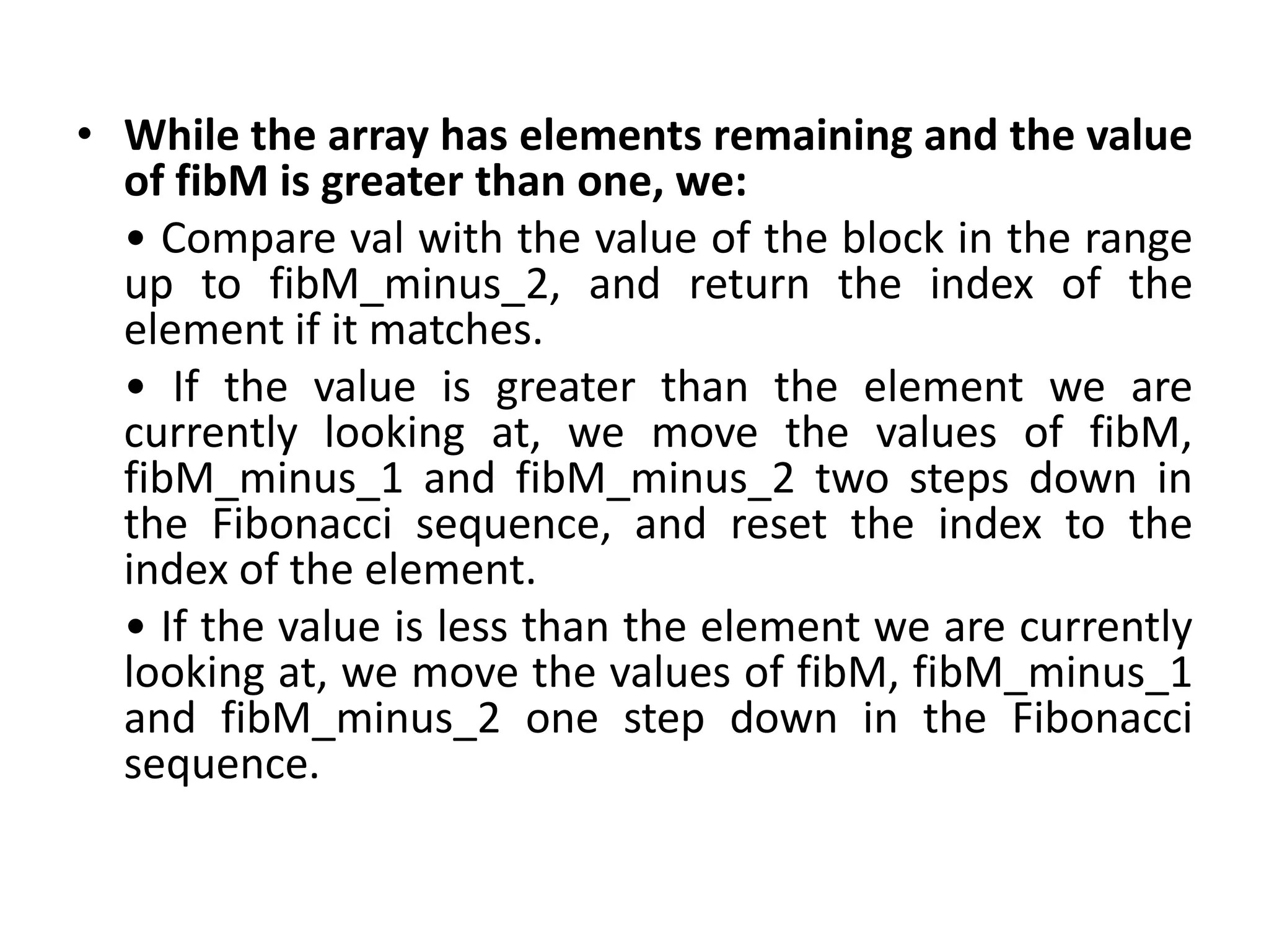 • While the array has elements remaining and the value
of fibM is greater than one, we:
• Compare val with the value of the block in the range
up to fibM_minus_2, and return the index of the
element if it matches.
• If the value is greater than the element we are
currently looking at, we move the values of fibM,
fibM_minus_1 and fibM_minus_2 two steps down in
the Fibonacci sequence, and reset the index to the
index of the element.
• If the value is less than the element we are currently
looking at, we move the values of fibM, fibM_minus_1
and fibM_minus_2 one step down in the Fibonacci
sequence.
 