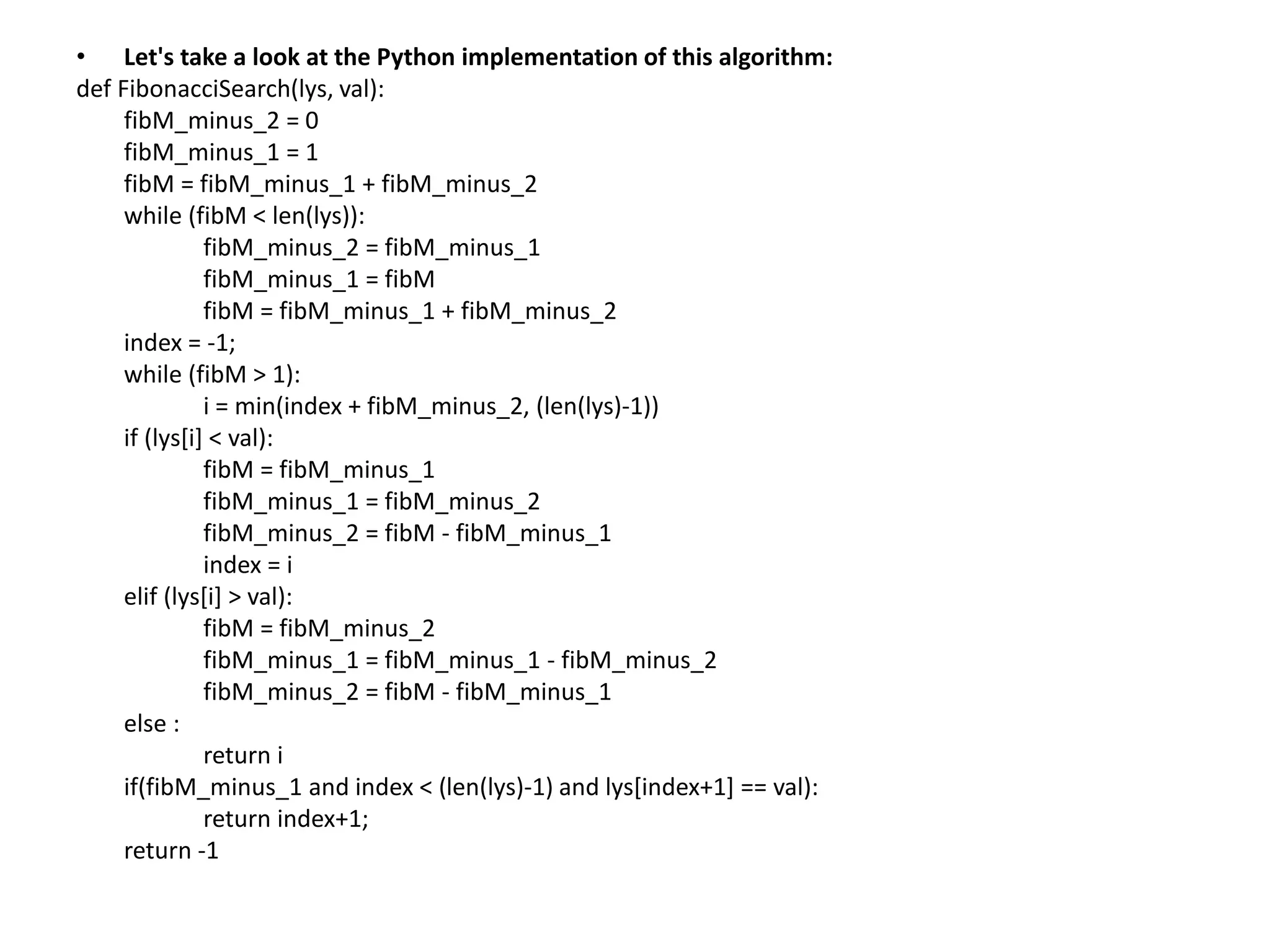 • Let's take a look at the Python implementation of this algorithm:
def FibonacciSearch(lys, val):
fibM_minus_2 = 0
fibM_minus_1 = 1
fibM = fibM_minus_1 + fibM_minus_2
while (fibM < len(lys)):
fibM_minus_2 = fibM_minus_1
fibM_minus_1 = fibM
fibM = fibM_minus_1 + fibM_minus_2
index = -1;
while (fibM > 1):
i = min(index + fibM_minus_2, (len(lys)-1))
if (lys[i] < val):
fibM = fibM_minus_1
fibM_minus_1 = fibM_minus_2
fibM_minus_2 = fibM - fibM_minus_1
index = i
elif (lys[i] > val):
fibM = fibM_minus_2
fibM_minus_1 = fibM_minus_1 - fibM_minus_2
fibM_minus_2 = fibM - fibM_minus_1
else :
return i
if(fibM_minus_1 and index < (len(lys)-1) and lys[index+1] == val):
return index+1;
return -1
 