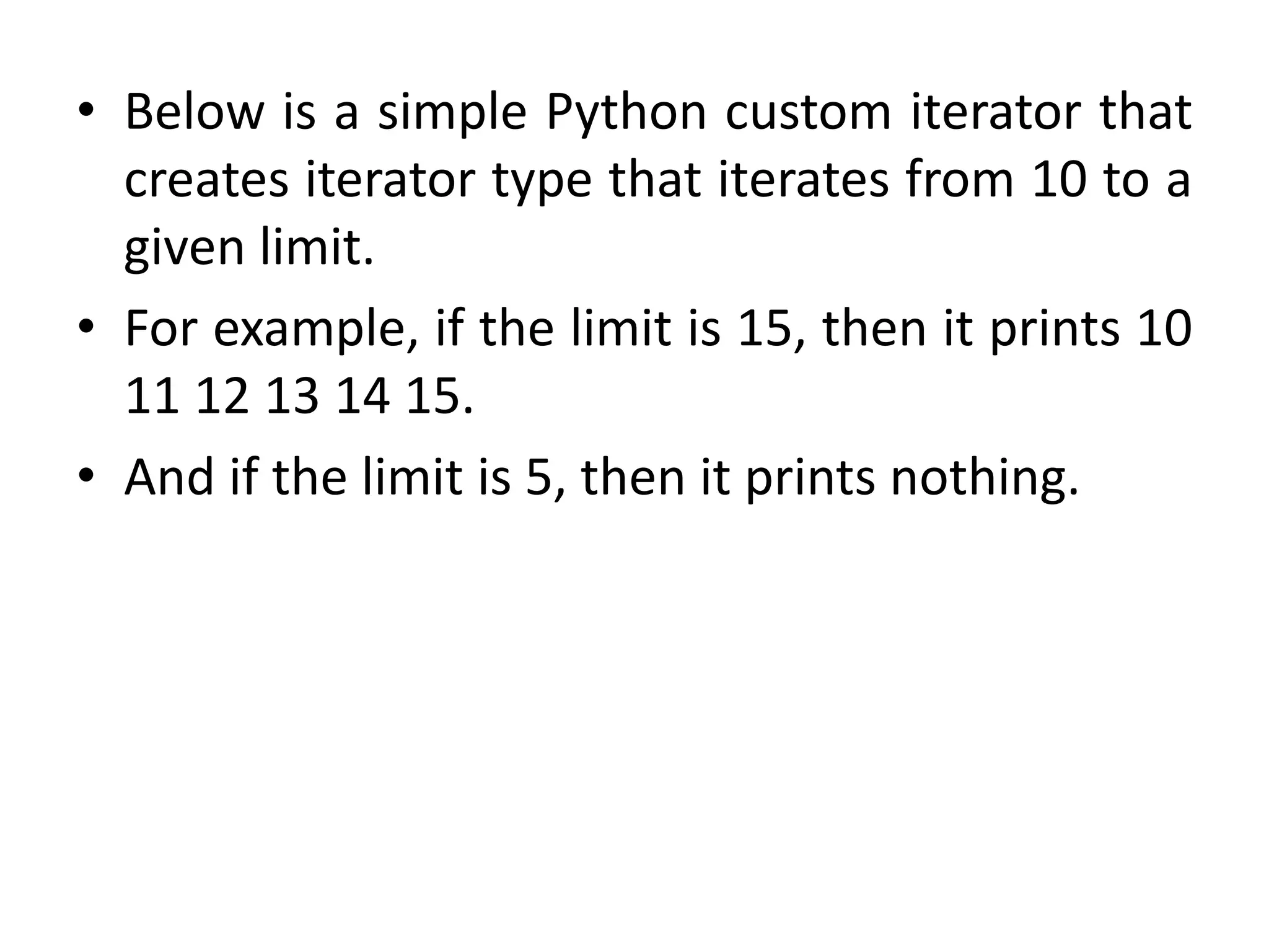 • Below is a simple Python custom iterator that
creates iterator type that iterates from 10 to a
given limit.
• For example, if the limit is 15, then it prints 10
11 12 13 14 15.
• And if the limit is 5, then it prints nothing.
 