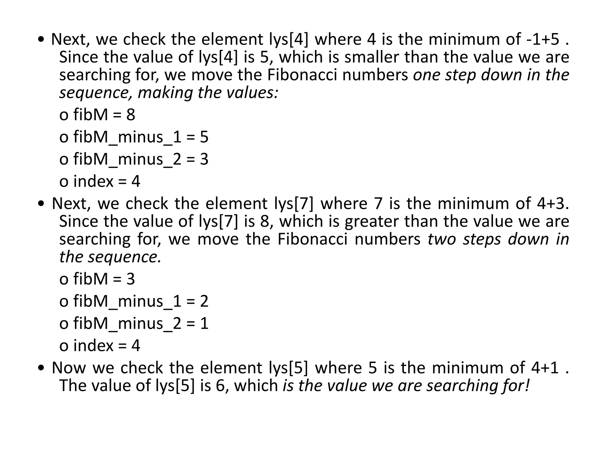 • Next, we check the element lys[4] where 4 is the minimum of -1+5 .
Since the value of lys[4] is 5, which is smaller than the value we are
searching for, we move the Fibonacci numbers one step down in the
sequence, making the values:
o fibM = 8
o fibM_minus_1 = 5
o fibM_minus_2 = 3
o index = 4
• Next, we check the element lys[7] where 7 is the minimum of 4+3.
Since the value of lys[7] is 8, which is greater than the value we are
searching for, we move the Fibonacci numbers two steps down in
the sequence.
o fibM = 3
o fibM_minus_1 = 2
o fibM_minus_2 = 1
o index = 4
• Now we check the element lys[5] where 5 is the minimum of 4+1 .
The value of lys[5] is 6, which is the value we are searching for!
 