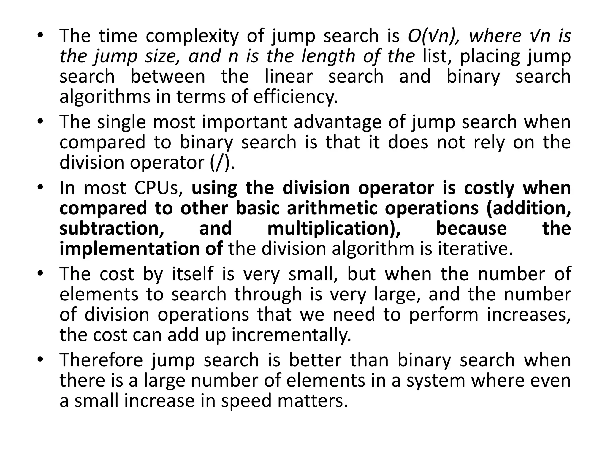 • The time complexity of jump search is O(√n), where √n is
the jump size, and n is the length of the list, placing jump
search between the linear search and binary search
algorithms in terms of efficiency.
• The single most important advantage of jump search when
compared to binary search is that it does not rely on the
division operator (/).
• In most CPUs, using the division operator is costly when
compared to other basic arithmetic operations (addition,
subtraction, and multiplication), because the
implementation of the division algorithm is iterative.
• The cost by itself is very small, but when the number of
elements to search through is very large, and the number
of division operations that we need to perform increases,
the cost can add up incrementally.
• Therefore jump search is better than binary search when
there is a large number of elements in a system where even
a small increase in speed matters.
 