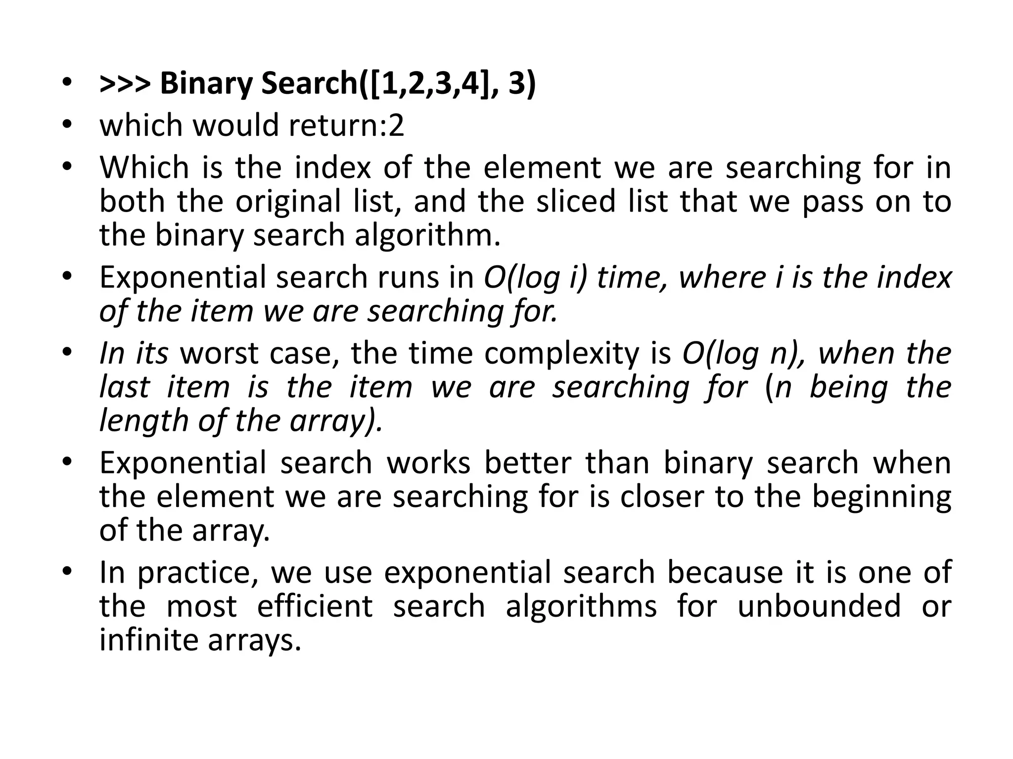 • >>> Binary Search([1,2,3,4], 3)
• which would return:2
• Which is the index of the element we are searching for in
both the original list, and the sliced list that we pass on to
the binary search algorithm.
• Exponential search runs in O(log i) time, where i is the index
of the item we are searching for.
• In its worst case, the time complexity is O(log n), when the
last item is the item we are searching for (n being the
length of the array).
• Exponential search works better than binary search when
the element we are searching for is closer to the beginning
of the array.
• In practice, we use exponential search because it is one of
the most efficient search algorithms for unbounded or
infinite arrays.
 