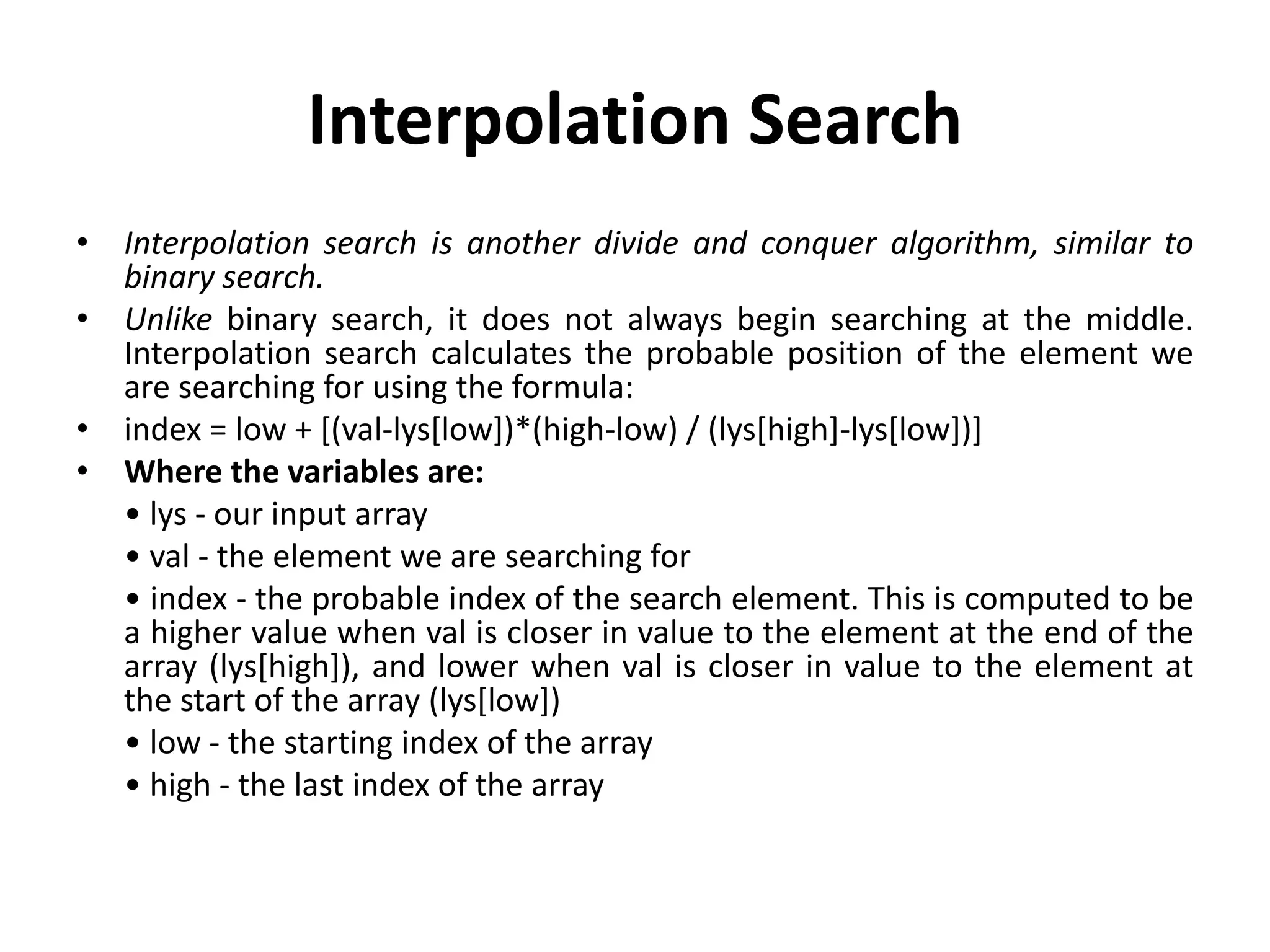 Interpolation Search
• Interpolation search is another divide and conquer algorithm, similar to
binary search.
• Unlike binary search, it does not always begin searching at the middle.
Interpolation search calculates the probable position of the element we
are searching for using the formula:
• index = low + [(val-lys[low])*(high-low) / (lys[high]-lys[low])]
• Where the variables are:
• lys - our input array
• val - the element we are searching for
• index - the probable index of the search element. This is computed to be
a higher value when val is closer in value to the element at the end of the
array (lys[high]), and lower when val is closer in value to the element at
the start of the array (lys[low])
• low - the starting index of the array
• high - the last index of the array
 