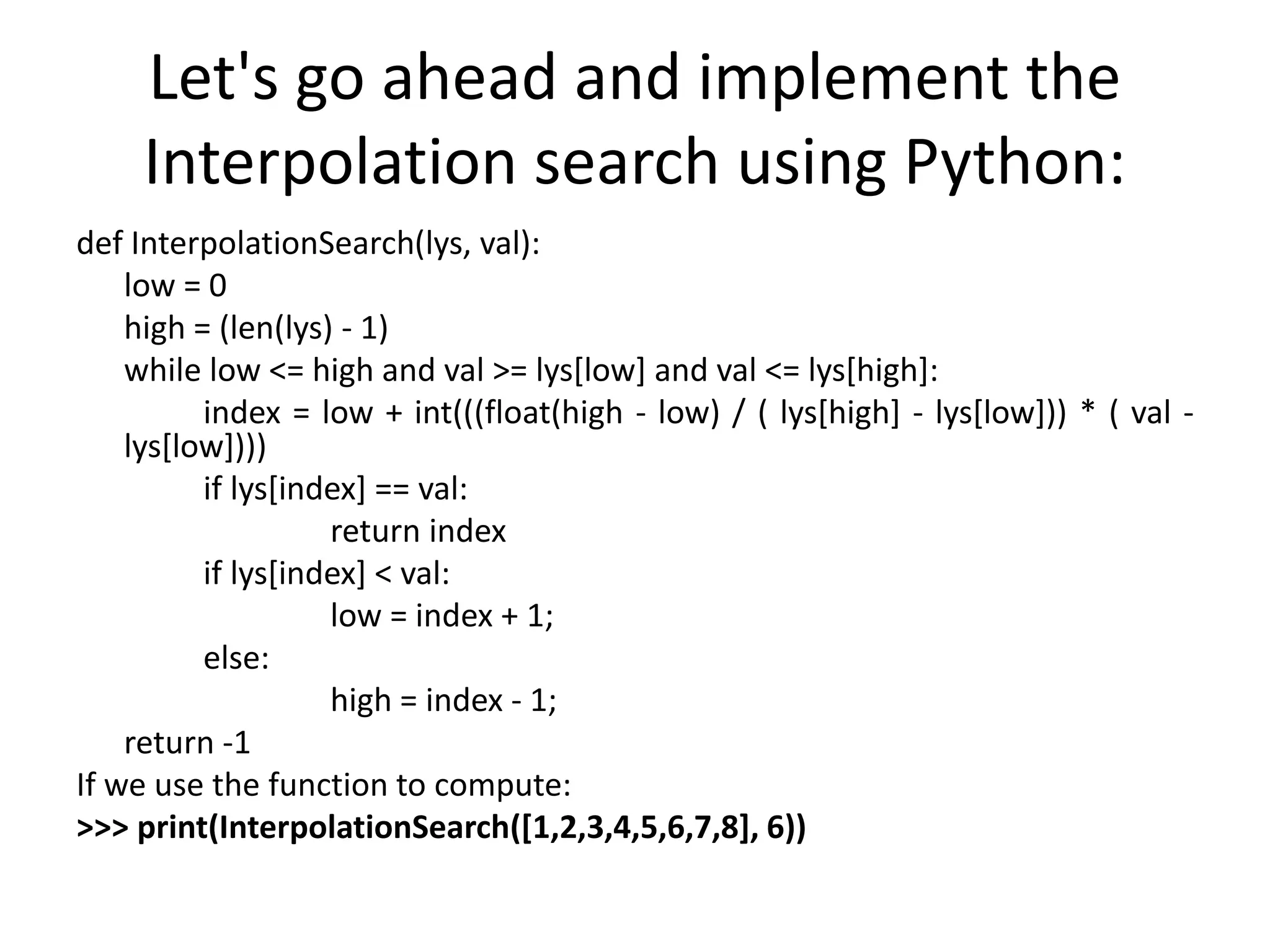 Let's go ahead and implement the
Interpolation search using Python:
def InterpolationSearch(lys, val):
low = 0
high = (len(lys) - 1)
while low <= high and val >= lys[low] and val <= lys[high]:
index = low + int(((float(high - low) / ( lys[high] - lys[low])) * ( val -
lys[low])))
if lys[index] == val:
return index
if lys[index] < val:
low = index + 1;
else:
high = index - 1;
return -1
If we use the function to compute:
>>> print(InterpolationSearch([1,2,3,4,5,6,7,8], 6))
 