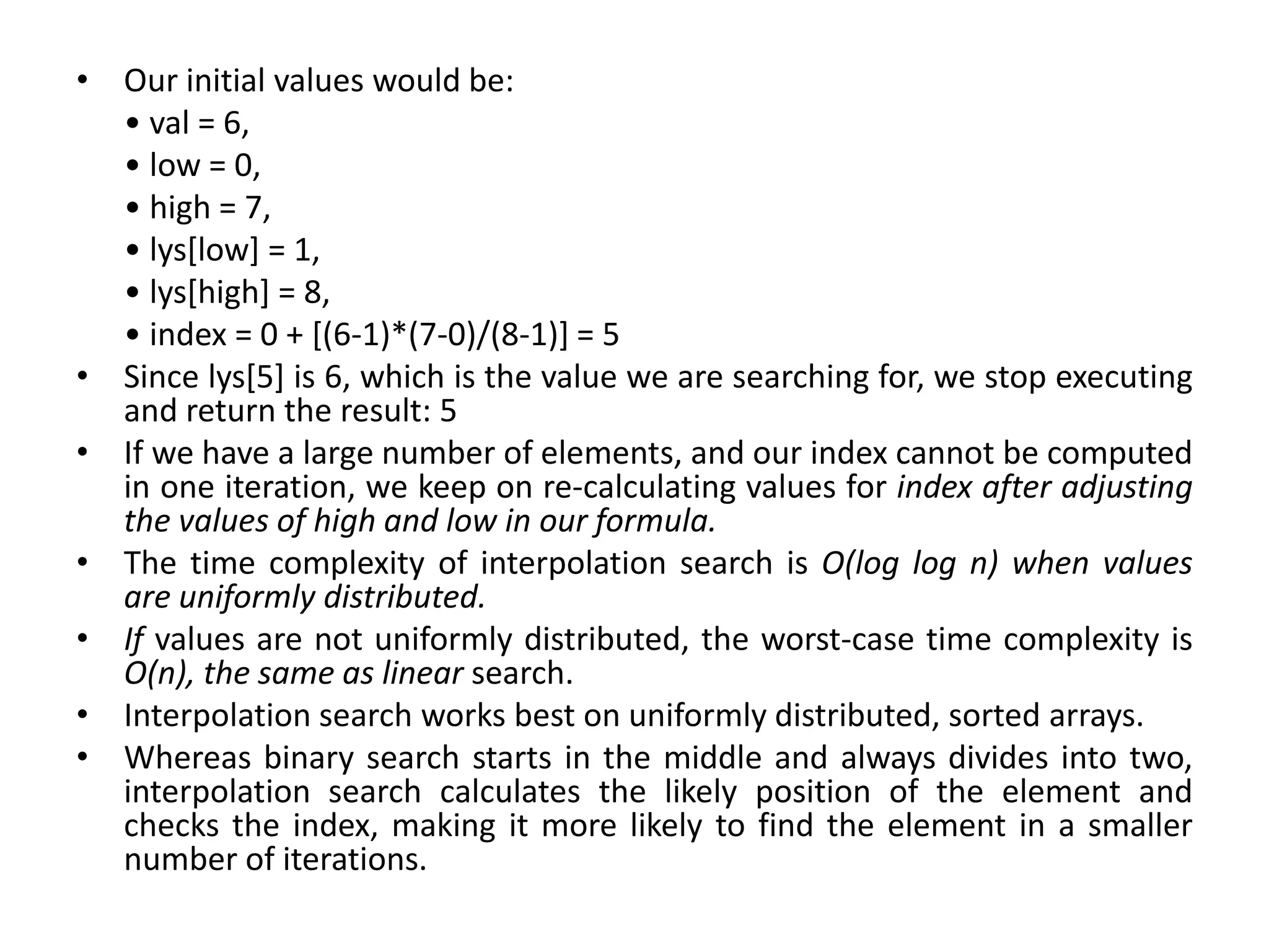 • Our initial values would be:
• val = 6,
• low = 0,
• high = 7,
• lys[low] = 1,
• lys[high] = 8,
• index = 0 + [(6-1)*(7-0)/(8-1)] = 5
• Since lys[5] is 6, which is the value we are searching for, we stop executing
and return the result: 5
• If we have a large number of elements, and our index cannot be computed
in one iteration, we keep on re-calculating values for index after adjusting
the values of high and low in our formula.
• The time complexity of interpolation search is O(log log n) when values
are uniformly distributed.
• If values are not uniformly distributed, the worst-case time complexity is
O(n), the same as linear search.
• Interpolation search works best on uniformly distributed, sorted arrays.
• Whereas binary search starts in the middle and always divides into two,
interpolation search calculates the likely position of the element and
checks the index, making it more likely to find the element in a smaller
number of iterations.
 