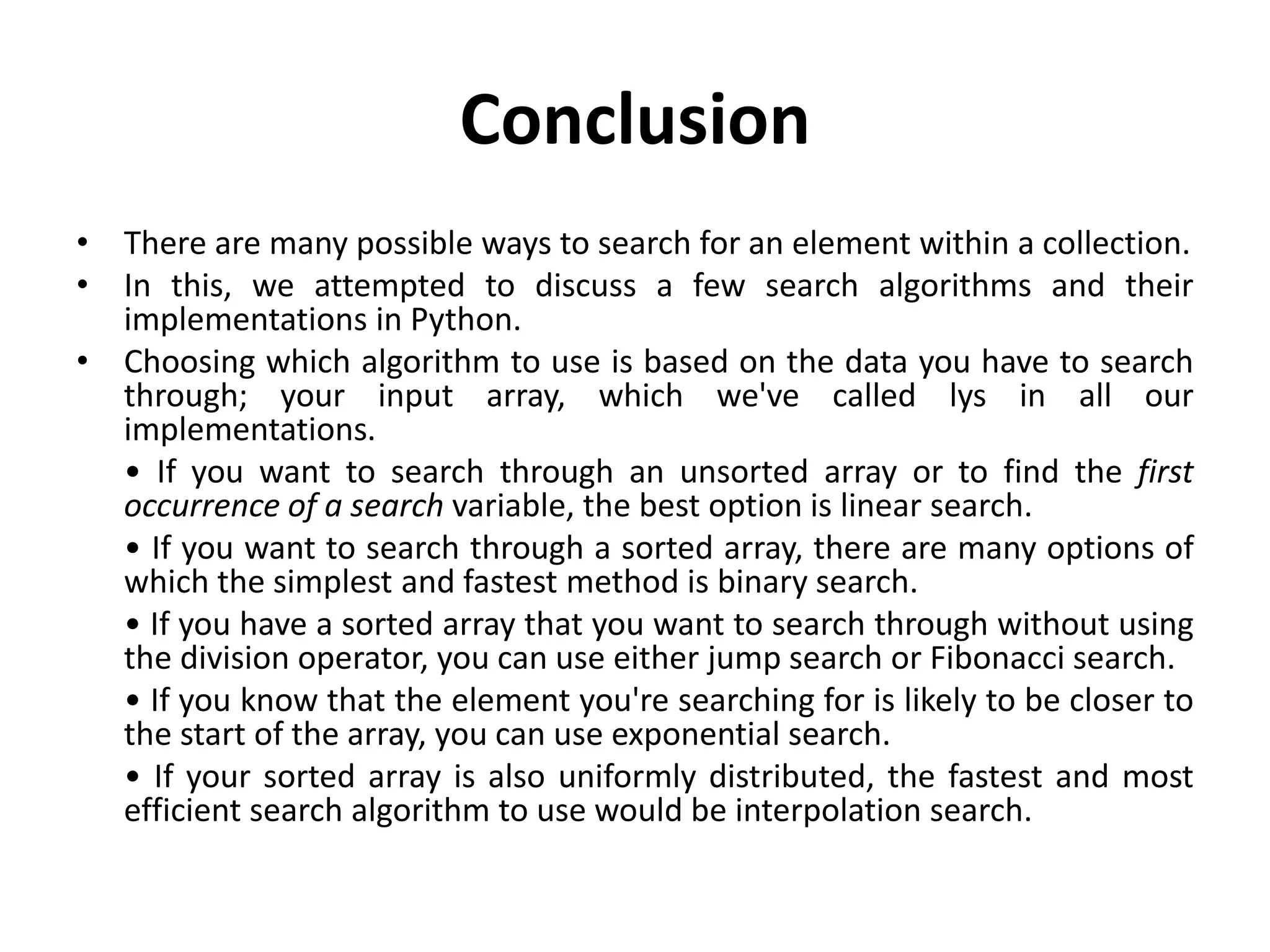 Conclusion
• There are many possible ways to search for an element within a collection.
• In this, we attempted to discuss a few search algorithms and their
implementations in Python.
• Choosing which algorithm to use is based on the data you have to search
through; your input array, which we've called lys in all our
implementations.
• If you want to search through an unsorted array or to find the first
occurrence of a search variable, the best option is linear search.
• If you want to search through a sorted array, there are many options of
which the simplest and fastest method is binary search.
• If you have a sorted array that you want to search through without using
the division operator, you can use either jump search or Fibonacci search.
• If you know that the element you're searching for is likely to be closer to
the start of the array, you can use exponential search.
• If your sorted array is also uniformly distributed, the fastest and most
efficient search algorithm to use would be interpolation search.
 