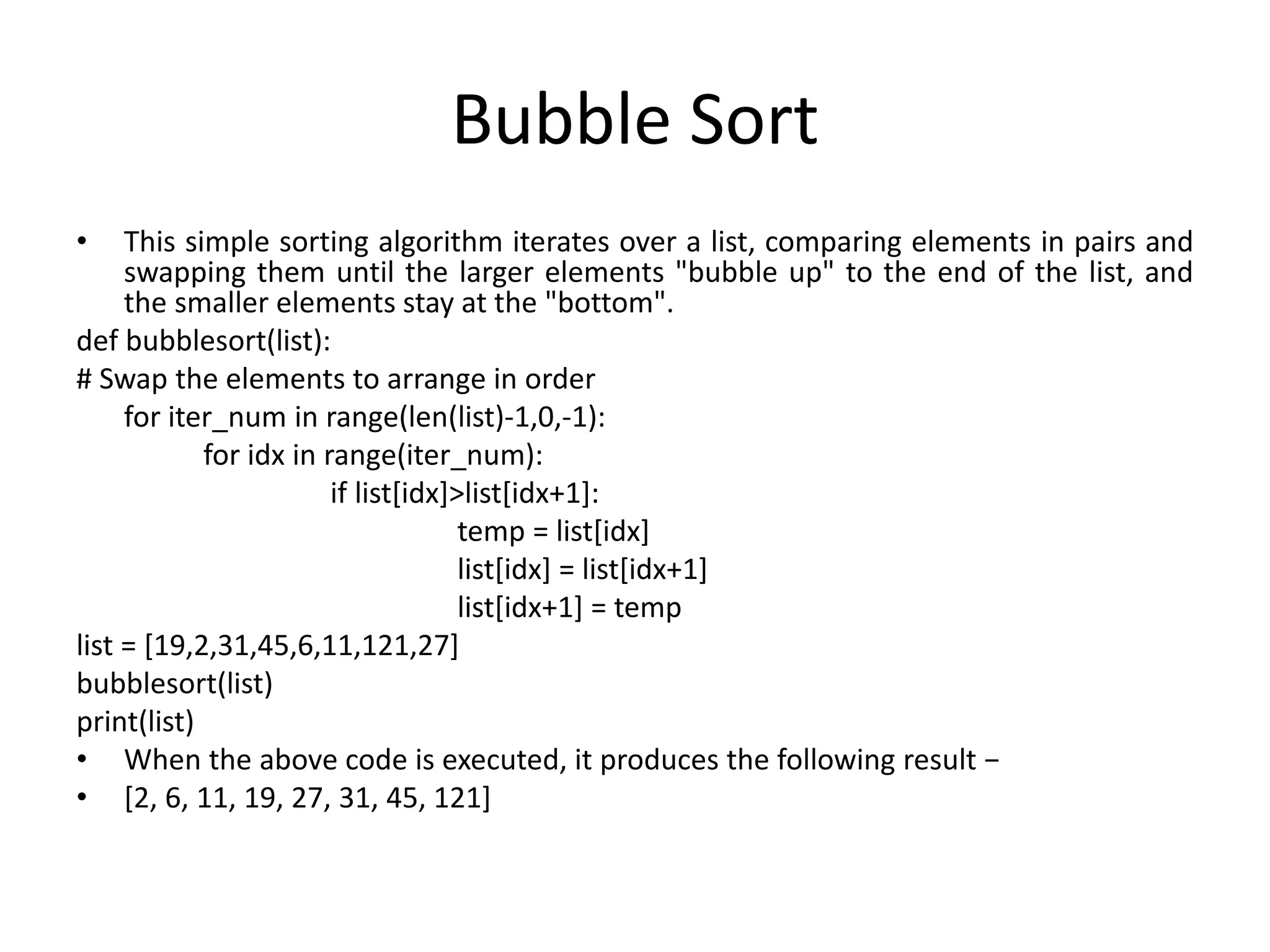 Bubble Sort
• This simple sorting algorithm iterates over a list, comparing elements in pairs and
swapping them until the larger elements "bubble up" to the end of the list, and
the smaller elements stay at the "bottom".
def bubblesort(list):
# Swap the elements to arrange in order
for iter_num in range(len(list)-1,0,-1):
for idx in range(iter_num):
if list[idx]>list[idx+1]:
temp = list[idx]
list[idx] = list[idx+1]
list[idx+1] = temp
list = [19,2,31,45,6,11,121,27]
bubblesort(list)
print(list)
• When the above code is executed, it produces the following result −
• [2, 6, 11, 19, 27, 31, 45, 121]
 