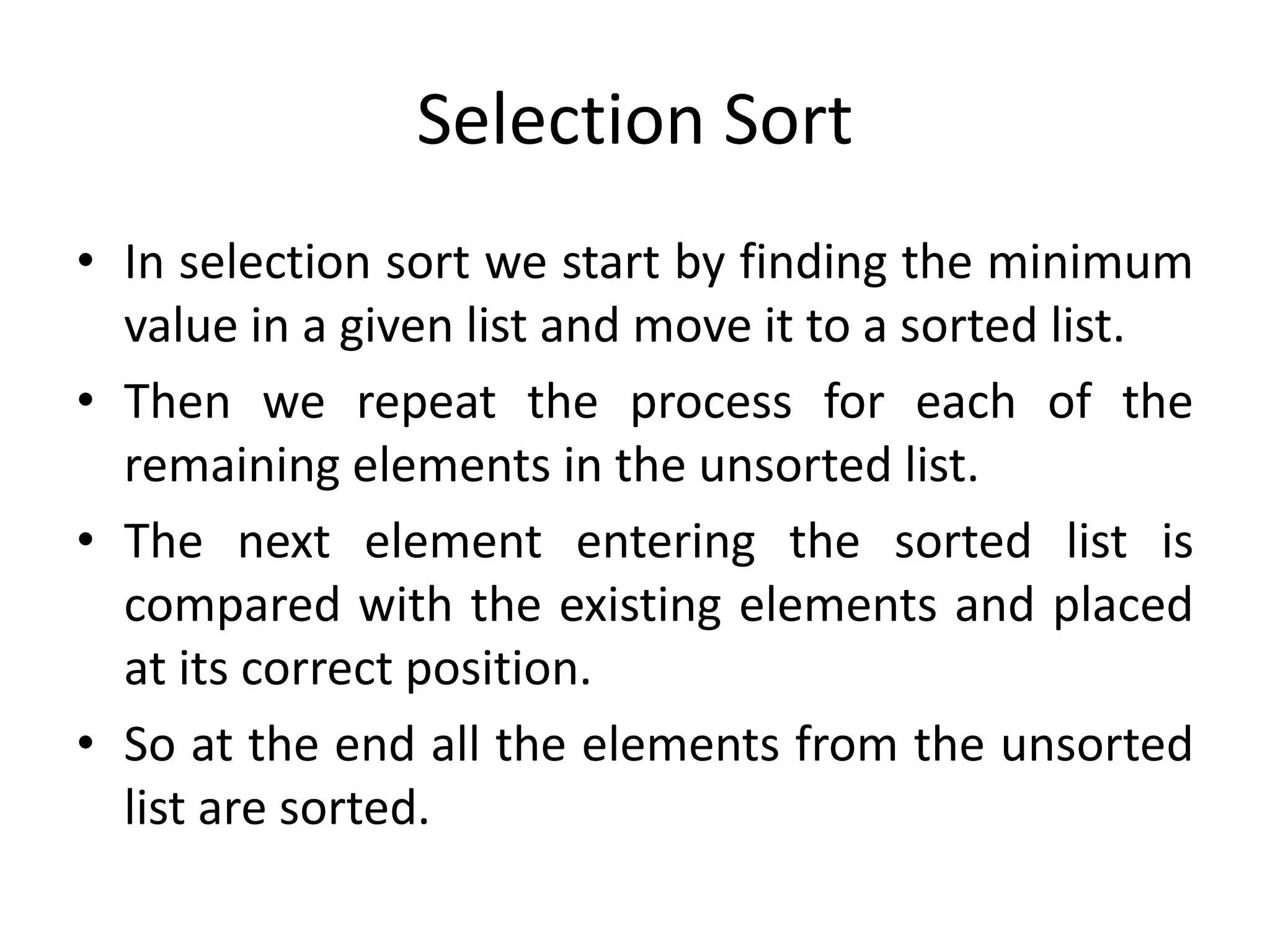 Selection Sort
• In selection sort we start by finding the minimum
value in a given list and move it to a sorted list.
• Then we repeat the process for each of the
remaining elements in the unsorted list.
• The next element entering the sorted list is
compared with the existing elements and placed
at its correct position.
• So at the end all the elements from the unsorted
list are sorted.
 