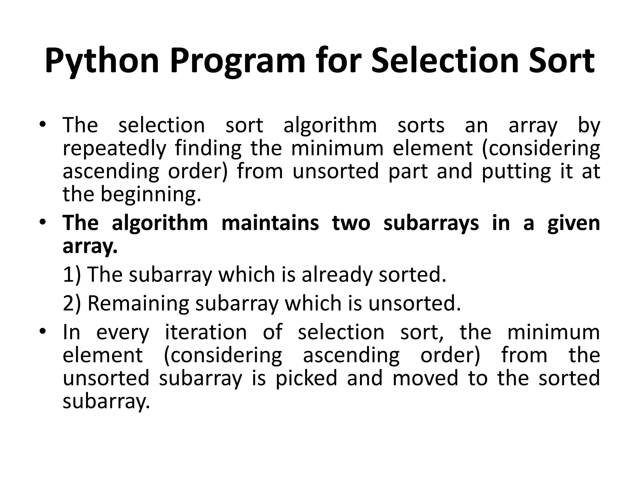 Python Program for Selection Sort
• The selection sort algorithm sorts an array by
repeatedly finding the minimum element (considering
ascending order) from unsorted part and putting it at
the beginning.
• The algorithm maintains two subarrays in a given
array.
1) The subarray which is already sorted.
2) Remaining subarray which is unsorted.
• In every iteration of selection sort, the minimum
element (considering ascending order) from the
unsorted subarray is picked and moved to the sorted
subarray.
 