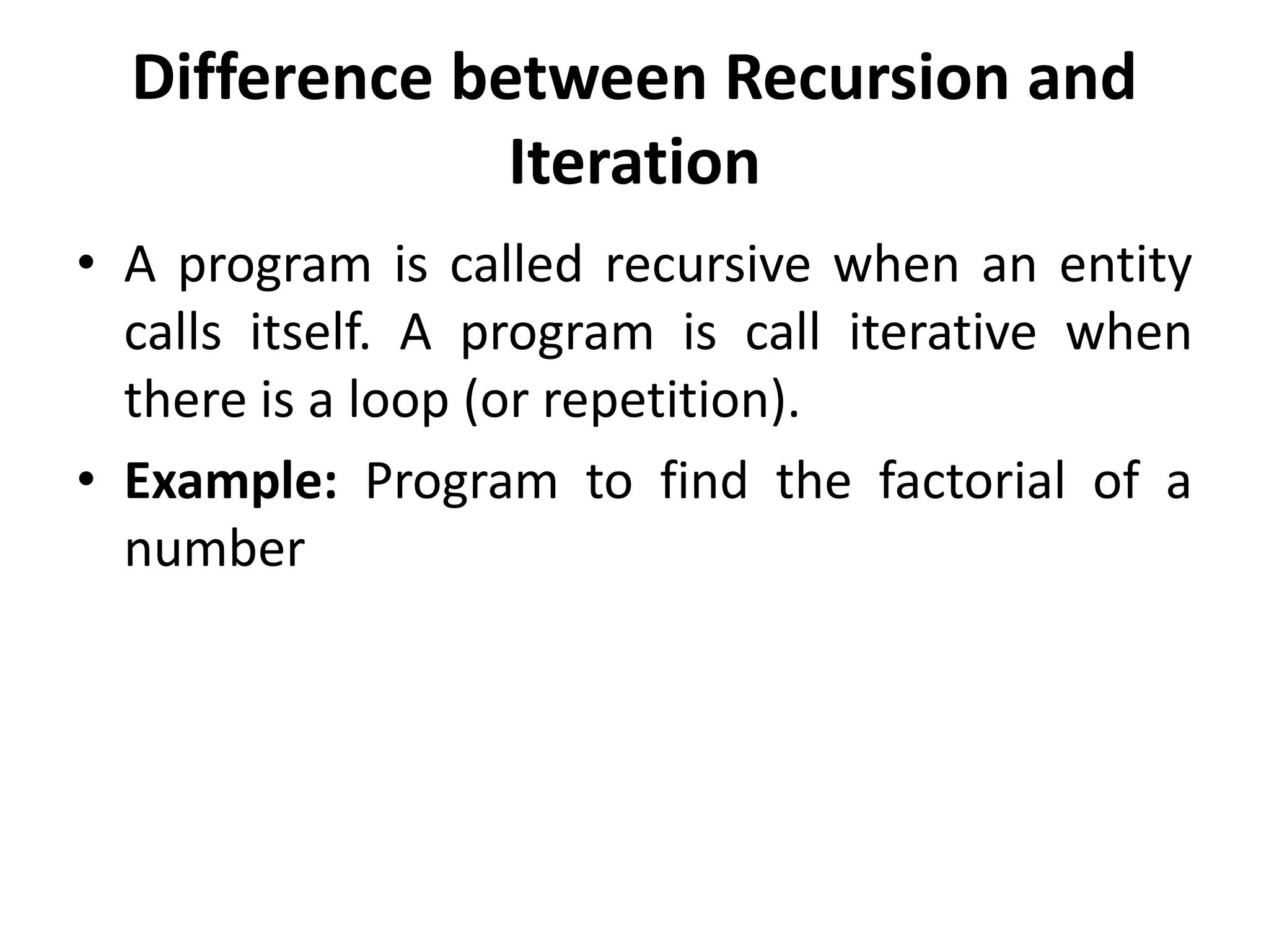 Difference between Recursion and
Iteration
• A program is called recursive when an entity
calls itself. A program is call iterative when
there is a loop (or repetition).
• Example: Program to find the factorial of a
number
 