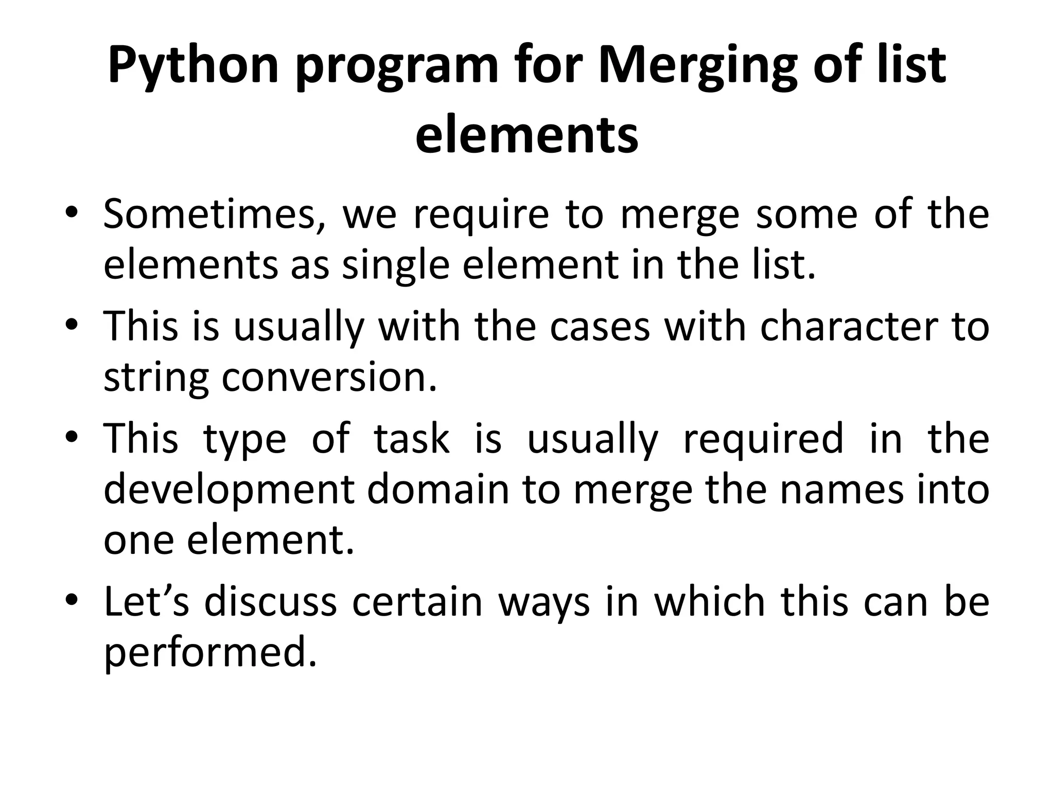 Python program for Merging of list
elements
• Sometimes, we require to merge some of the
elements as single element in the list.
• This is usually with the cases with character to
string conversion.
• This type of task is usually required in the
development domain to merge the names into
one element.
• Let’s discuss certain ways in which this can be
performed.
 