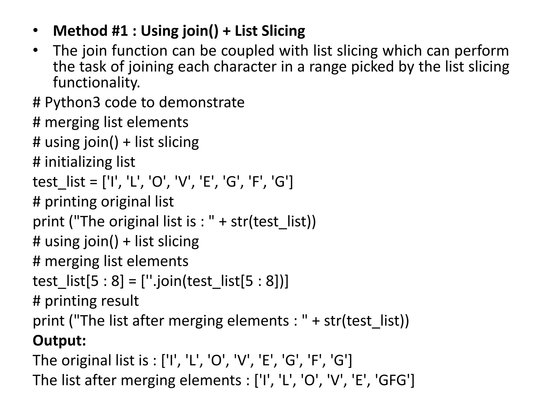 • Method #1 : Using join() + List Slicing
• The join function can be coupled with list slicing which can perform
the task of joining each character in a range picked by the list slicing
functionality.
# Python3 code to demonstrate
# merging list elements
# using join() + list slicing
# initializing list
test_list = ['I', 'L', 'O', 'V', 'E', 'G', 'F', 'G']
# printing original list
print ("The original list is : " + str(test_list))
# using join() + list slicing
# merging list elements
test_list[5 : 8] = [''.join(test_list[5 : 8])]
# printing result
print ("The list after merging elements : " + str(test_list))
Output:
The original list is : ['I', 'L', 'O', 'V', 'E', 'G', 'F', 'G']
The list after merging elements : ['I', 'L', 'O', 'V', 'E', 'GFG']
 