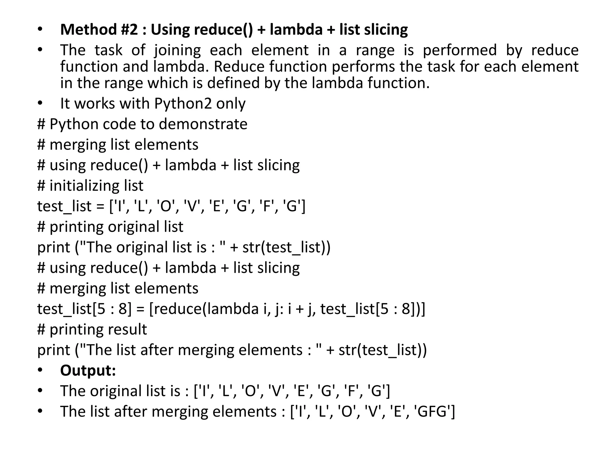 • Method #2 : Using reduce() + lambda + list slicing
• The task of joining each element in a range is performed by reduce
function and lambda. Reduce function performs the task for each element
in the range which is defined by the lambda function.
• It works with Python2 only
# Python code to demonstrate
# merging list elements
# using reduce() + lambda + list slicing
# initializing list
test_list = ['I', 'L', 'O', 'V', 'E', 'G', 'F', 'G']
# printing original list
print ("The original list is : " + str(test_list))
# using reduce() + lambda + list slicing
# merging list elements
test_list[5 : 8] = [reduce(lambda i, j: i + j, test_list[5 : 8])]
# printing result
print ("The list after merging elements : " + str(test_list))
• Output:
• The original list is : ['I', 'L', 'O', 'V', 'E', 'G', 'F', 'G']
• The list after merging elements : ['I', 'L', 'O', 'V', 'E', 'GFG']
 