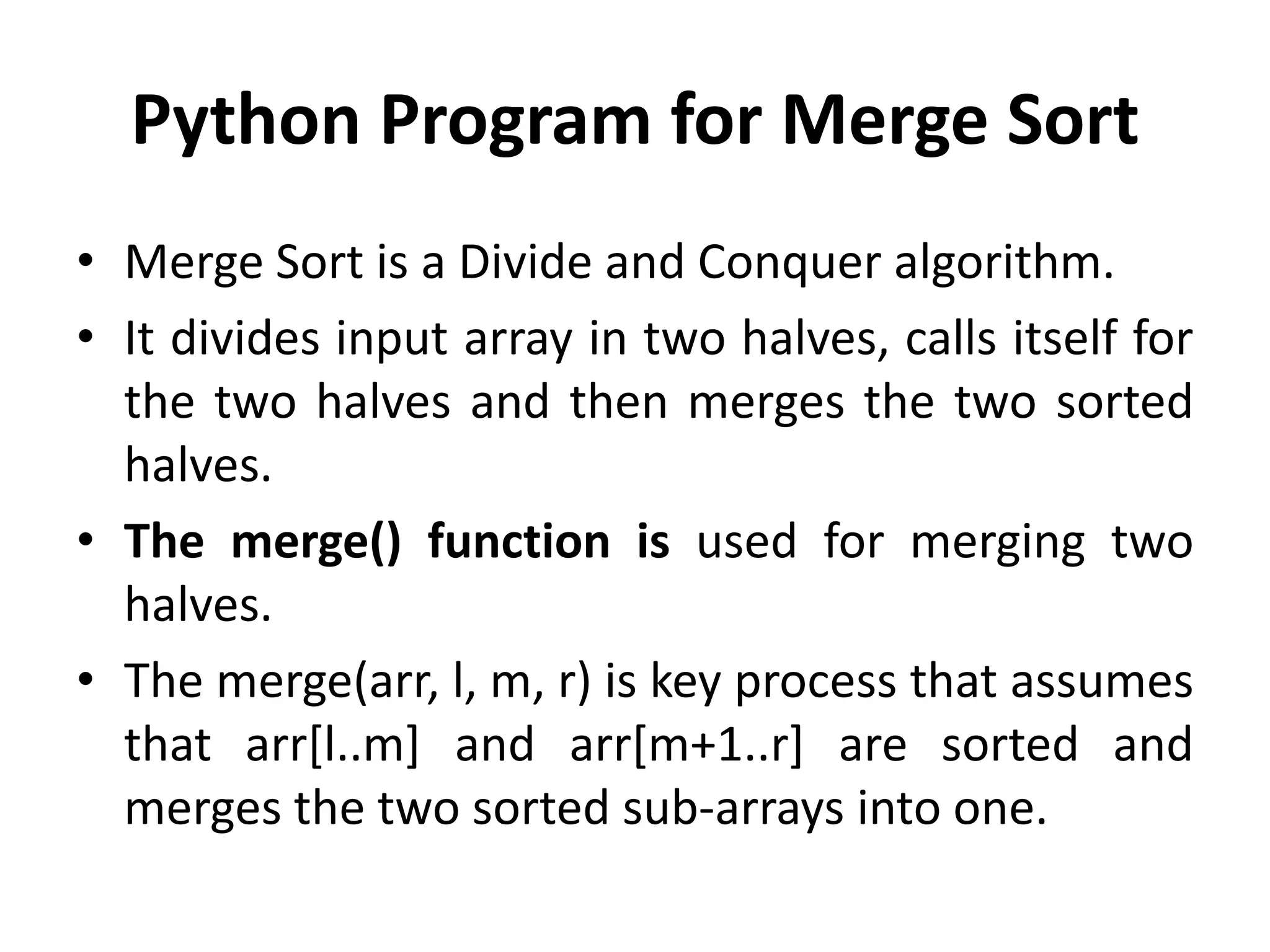 Python Program for Merge Sort
• Merge Sort is a Divide and Conquer algorithm.
• It divides input array in two halves, calls itself for
the two halves and then merges the two sorted
halves.
• The merge() function is used for merging two
halves.
• The merge(arr, l, m, r) is key process that assumes
that arr[l..m] and arr[m+1..r] are sorted and
merges the two sorted sub-arrays into one.
 
