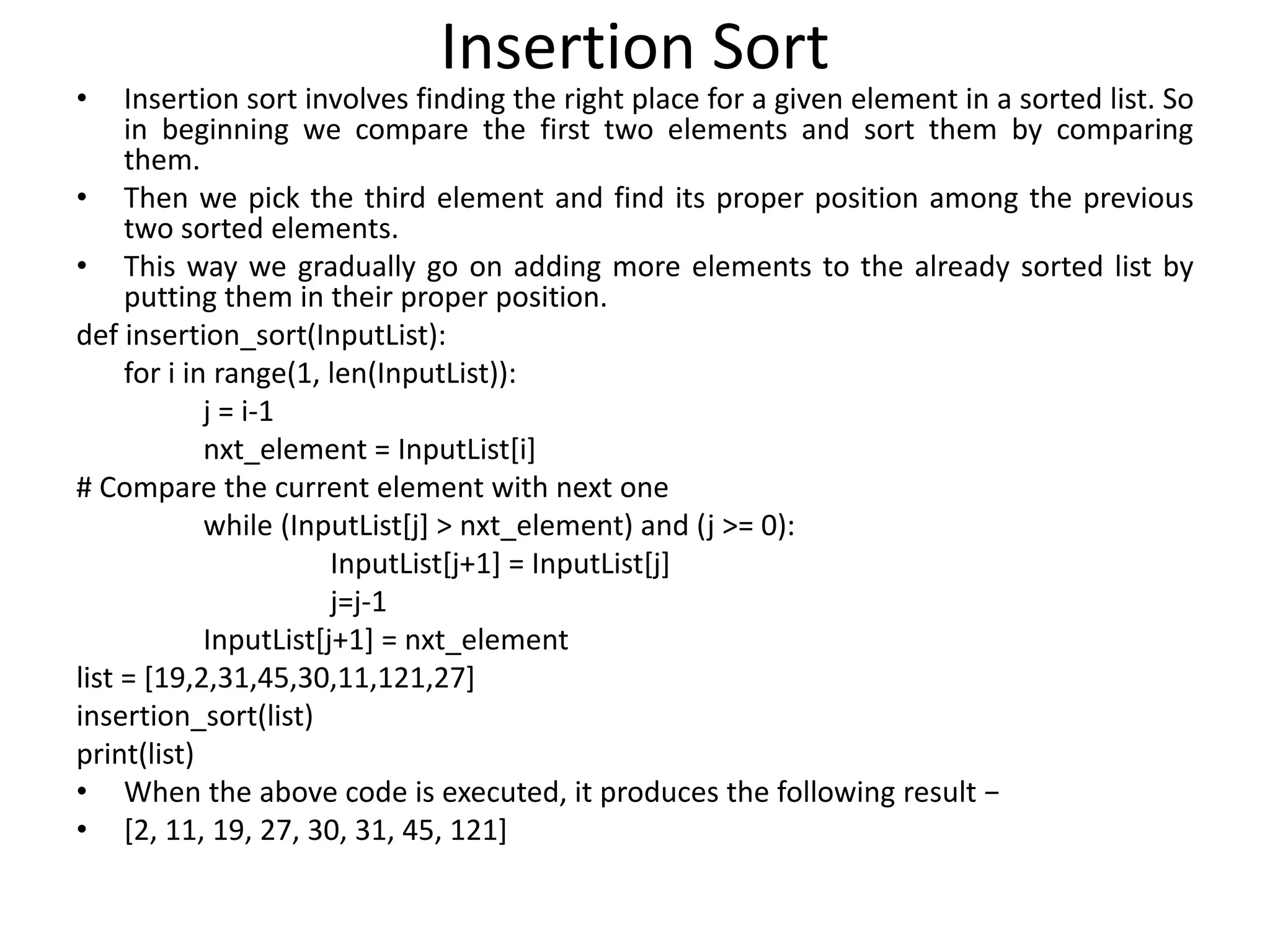 Insertion Sort
• Insertion sort involves finding the right place for a given element in a sorted list. So
in beginning we compare the first two elements and sort them by comparing
them.
• Then we pick the third element and find its proper position among the previous
two sorted elements.
• This way we gradually go on adding more elements to the already sorted list by
putting them in their proper position.
def insertion_sort(InputList):
for i in range(1, len(InputList)):
j = i-1
nxt_element = InputList[i]
# Compare the current element with next one
while (InputList[j] > nxt_element) and (j >= 0):
InputList[j+1] = InputList[j]
j=j-1
InputList[j+1] = nxt_element
list = [19,2,31,45,30,11,121,27]
insertion_sort(list)
print(list)
• When the above code is executed, it produces the following result −
• [2, 11, 19, 27, 30, 31, 45, 121]
 