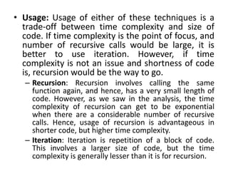 • Usage: Usage of either of these techniques is a
trade-off between time complexity and size of
code. If time complexity is the point of focus, and
number of recursive calls would be large, it is
better to use iteration. However, if time
complexity is not an issue and shortness of code
is, recursion would be the way to go.
– Recursion: Recursion involves calling the same
function again, and hence, has a very small length of
code. However, as we saw in the analysis, the time
complexity of recursion can get to be exponential
when there are a considerable number of recursive
calls. Hence, usage of recursion is advantageous in
shorter code, but higher time complexity.
– Iteration: Iteration is repetition of a block of code.
This involves a larger size of code, but the time
complexity is generally lesser than it is for recursion.
 