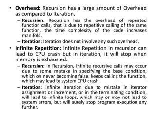 • Overhead: Recursion has a large amount of Overhead
as compared to Iteration.
– Recursion: Recursion has the overhead of repeated
function calls, that is due to repetitive calling of the same
function, the time complexity of the code increases
manifold.
– Iteration: Iteration does not involve any such overhead.
• Infinite Repetition: Infinite Repetition in recursion can
lead to CPU crash but in iteration, it will stop when
memory is exhausted.
– Recursion: In Recursion, Infinite recursive calls may occur
due to some mistake in specifying the base condition,
which on never becoming false, keeps calling the function,
which may lead to system CPU crash.
– Iteration: Infinite iteration due to mistake in iterator
assignment or increment, or in the terminating condition,
will lead to infinite loops, which may or may not lead to
system errors, but will surely stop program execution any
further.
 