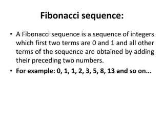 Fibonacci sequence:
• A Fibonacci sequence is a sequence of integers
which first two terms are 0 and 1 and all other
terms of the sequence are obtained by adding
their preceding two numbers.
• For example: 0, 1, 1, 2, 3, 5, 8, 13 and so on...
 
