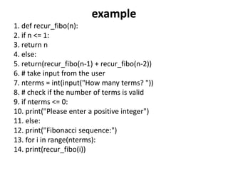 example
1. def recur_fibo(n):
2. if n <= 1:
3. return n
4. else:
5. return(recur_fibo(n-1) + recur_fibo(n-2))
6. # take input from the user
7. nterms = int(input("How many terms? "))
8. # check if the number of terms is valid
9. if nterms <= 0:
10. print("Please enter a positive integer")
11. else:
12. print("Fibonacci sequence:")
13. for i in range(nterms):
14. print(recur_fibo(i))
 