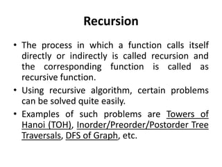 Recursion
• The process in which a function calls itself
directly or indirectly is called recursion and
the corresponding function is called as
recursive function.
• Using recursive algorithm, certain problems
can be solved quite easily.
• Examples of such problems are Towers of
Hanoi (TOH), Inorder/Preorder/Postorder Tree
Traversals, DFS of Graph, etc.
 