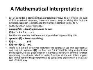 A Mathematical Interpretation
• Let us consider a problem that a programmer have to determine the sum
of first n natural numbers, there are several ways of doing that but the
simplest approach is simply add the numbers starting from 1 to n.
• So the function simply looks like,
• approach(1) – Simply adding one by one
• f(n) = 1 + 2 + 3 +……..+ n
• but there is another mathematical approach of representing this,
• approach(2) – Recursive adding
• f(n) = 1 n=1
• f(n) = n + f(n-1) n>1
• There is a simple difference between the approach (1) and approach(2)
and that is in approach(2) the function “ f( ) ” itself is being called inside
the function, so this phenomenon is named as recursion and the function
containing recursion is called recursive function, at the end this is a great
tool in the hand of the programmers to code some problems in a lot easier
and efficient way.
 